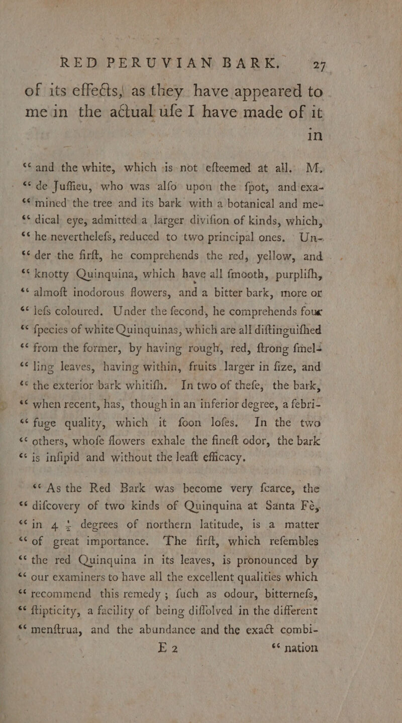 of its effeéts, as they have appeared to mein the actual: ufe I have made of it in ** and the white, which -is- not efteemed at all. M. - © de Juffieu, who was alfo upon the fpot, and exa- *¢ mined’ the tree and its bark with a botanical and me- ‘* dical eye, admitted a larger divifion of kinds, which, <* he neverthelefs, reduced to two principal ones. Un- * knotty Quinquina, which have all fmooth, purplifh, *¢ almoft inodorous. flowers, and a bitter bark, more or << jefs coloured. Under the fecond, he comprehends foue * fpecies of white Quinquinas, which are all diftineuifhed ‘* from the former, by having rough, red, ftrong {mel “< ling leaves, having within, fruits larger in fize, and ‘< the exterior bark whitifh. In two of thefe; the bark, ‘< when recent, has, though in an inferior degree, a febri- “‘ fuge quality, which it foon lofes, In the two << others, whofe flowers exhale the fineft odor, the bark ‘¢ is infipid and without the leaft efficacy. «© Asthe Red Bark was become very fcarce, the *« difcovery of two kinds of Quinquina at Santa Fe,. “in 4 + degrees of northern latitude, is a matter -*© of great importance. The firft, which refembles ‘the red Quinquina in its leaves, is pronounced by “<< our examiners to have all the excellent qualities which *“ recommend this remedy ; fuch as odour, bitternefs, *< ftipticity, a facility of being diflolved in the different ** menftrua, and the abundance and the exact combi- ! E 2 ** nation