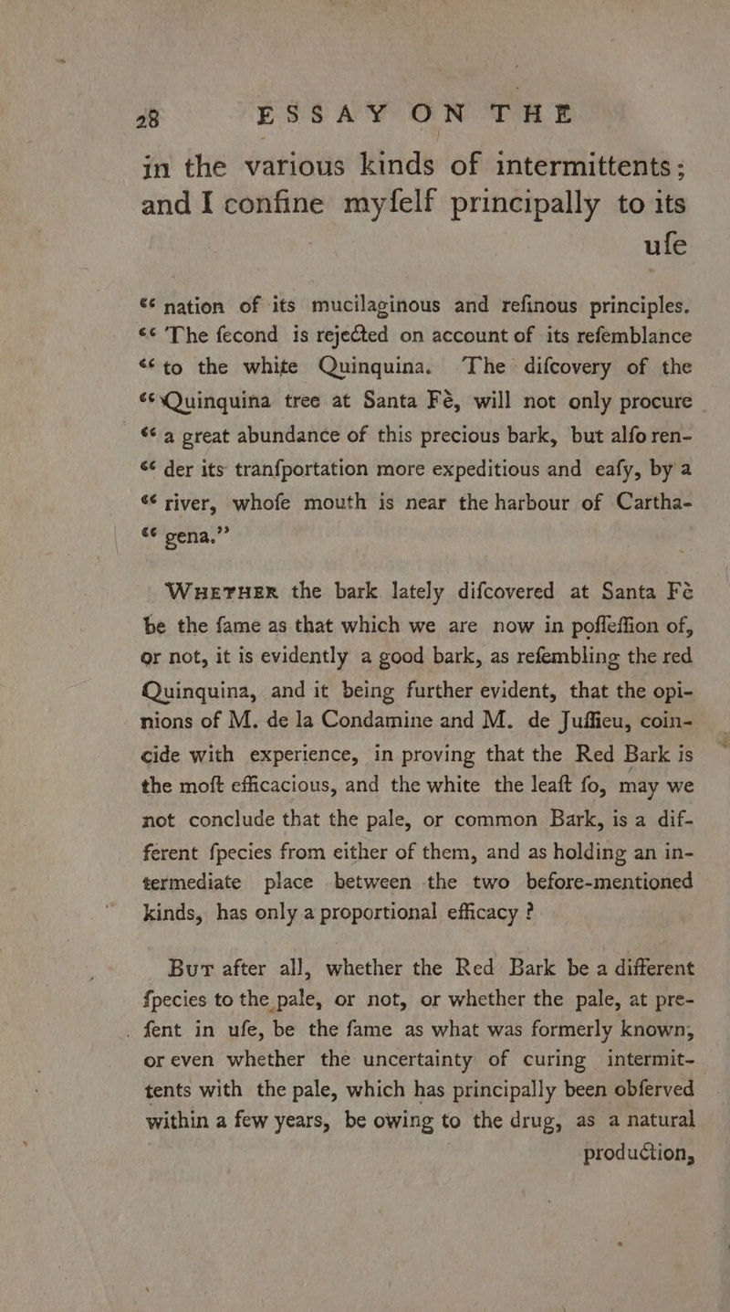 in the various kinds of intermittents: and I confine myfelf principally to its ule €¢ nation of ‘its mucilaginous and refinous principles. ¢¢ ‘The fecond is rejected on account of its refemblance <<to the white Quinquina. ‘The difcovery of the ¢¢sQuinquina tree at Santa Fé, will not only procure © 4 great abundance of this precious bark, but alfo ren- ‘¢ der its tranfportation more expeditious and eafy, by'a “¢ river, whofe mouth is near the harbour of Cartha- omeena. WHETHER the bark lately difcovered at Santa Fe be the fame as that which we are now in pofleffion of, or not, it is evidently a good bark, as refembling the red Quingquina, and it being further evident, that the opi- nions of M, de la Condamine and M. de Juffieu, coin- cide with experience, in proving that the Red Bark is the moft efficacious, and the white the leaft fo, may we not conclude that the pale, or common Bark, is a dif- ferent fpecies from either of them, and as holding an in- termediate place between the two before-mentioned kinds, has only a proportional efficacy ? Bur after all, whether the Red Bark be a different fpecies to the pale, or not, or whether the pale, at pre- . fent in ufe, be the fame as what was formerly known, oreven whether the uncertainty of curing intermit- tents with the pale, which has principally been obferved within a few years, be owing to the drug, as a natural production,
