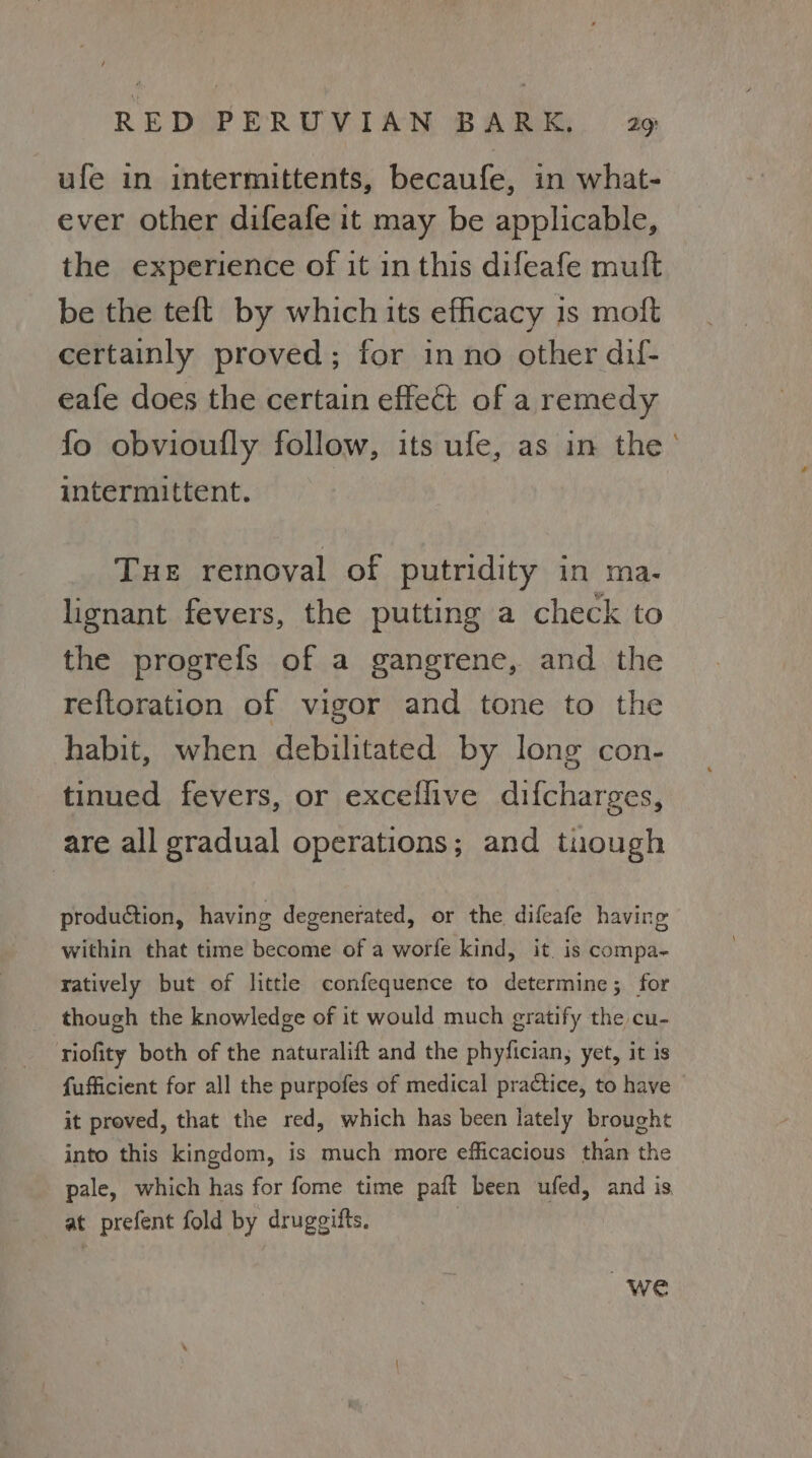 ufe in intermittents, becaufe, in what- ever other difeafe it may be applicable, the experience of it in this difeafe muft be the teft by which its efficacy is moft certainly proved; for inno other dil- eafe does the certain effect of a remedy fo obvioufly follow, its ufe, as in the’ intermittent. Tue removal of putridity in ma. lignant fevers, the putting a check to the progrefs of a gangrene, and the reftoration of vigor and tone to the habit, when debilitated by long con- tinued fevers, or exceflive difcharges, are all gradual operations; and tuough production, having degenerated, or the difeafe having within that time become of a worfe kind, it. is compa- ratively but of little confequence to determine; for though the knowledge of it would much gratify the cu- riofity both of the naturalift and the phyfician, yet, it is fufficient for all the purpofes of medical practice, to have it proved, that the red, which has been lately brought into this kingdom, is much more efficacious than the pale, which has for fome time paft been ufed, and is at prefent fold by drugeifts, we