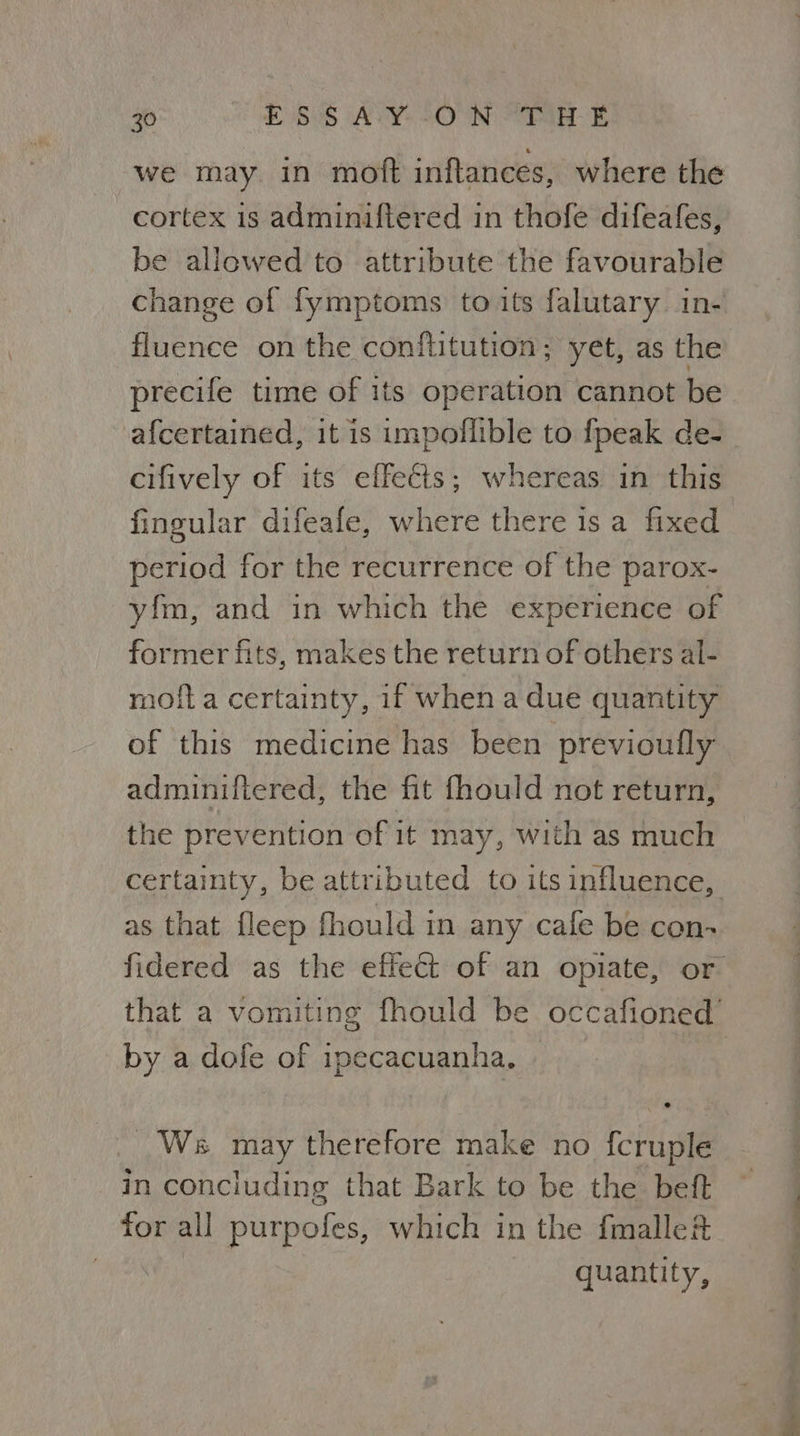 we may in moft inftances, where the cortex 1s adminiftered in thofe difeafes, be allowed to attribute the favourable change of fymptoms to its falutary in- fluence on the conflitution; yet, as the precife time of its operation cannot be afcertained, it is impoflible to fpeak de- cifively of its effects; whereas in this fingular difeafe, where there is a fixed period for the recurrence of the parox- yfm, and in which the experience of former fits, makes the return of others al- moil a certainty, if when a due quantity of this medicine has been previoufly adminiftered, the fit fhould not return, the prevention of it may, with as much certainty, be attributed to its influence, as that fleep fhould in any cale be con-> fidered as the effect of an opiate, or that a vomiting fhould be occafioned’ by a dofe of ipecacuanha. | : Ws may therefore make no fcruple in concluding that Bark to be the beft ~ for all purpofes, which in the fmalle&amp; quantity,