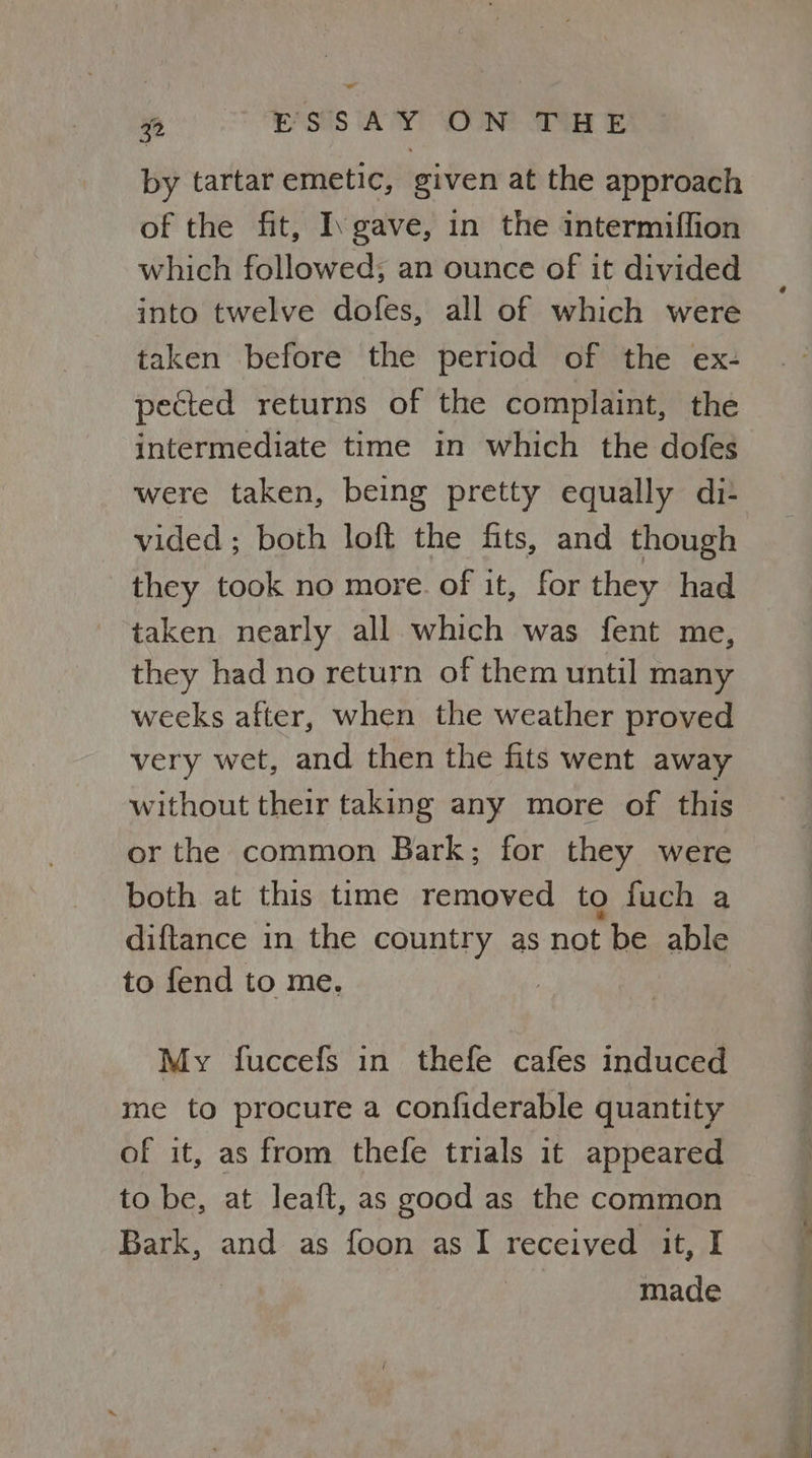 by tartar emetic, given at the approach of the fit, Igave, in the intermiflion which followed; an ounce of it divided into twelve dofes, all of which were taken before the period of the ex- pected returns of the complaint, the intermediate time in which the dofes were taken, being pretty equally di- vided; both loft the fits, and though they took no more. of it, for they had taken nearly all which was fent me, they had no return of them until many weeks after, when the weather proved very wet, and then the fits went away without their taking any more of this or the common Bark; for they were both at this time removed to fuch a diftance in the country as not be able to fend to me. My fuccefs in thefe cafes induced me to procure a confiderable quantity of it, as from thefle trials it appeared to be, at leaft, as good as the common Bark, and as foon asI received it, I | made