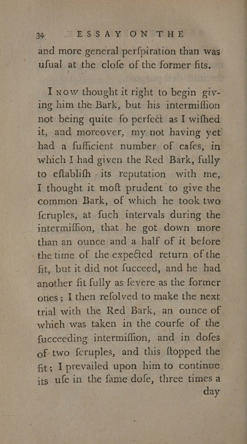 and more general perfpiration than was ufual at the clofe of the former fits. I now thought it right to begin giv- ing him the Bark, but his intermiffion not being quite fo perfect as I wifhed it, and moreover, my not having yet had a fufficient number of cafes, in which I had given the Red Bark, fully to eflablifh . its reputation with me, I thought it moft prudent to give the common Bark, of which he took two {cruples, at fuch intervals during the intermiffion, that he got down more than an ounce and a half of it before the time of the expected return of the fit, but it did not fucceed, and he had another fit fully as fevere as the former ones; I then refolved to make the next trial with the Red Bark, an ounce of which was taken in the courfe of the fucceeding intermiffion, and in dofes of two feruples, and this {topped the ft; I prevailed upon him to continue, its ufe in the fame dole, three times a day