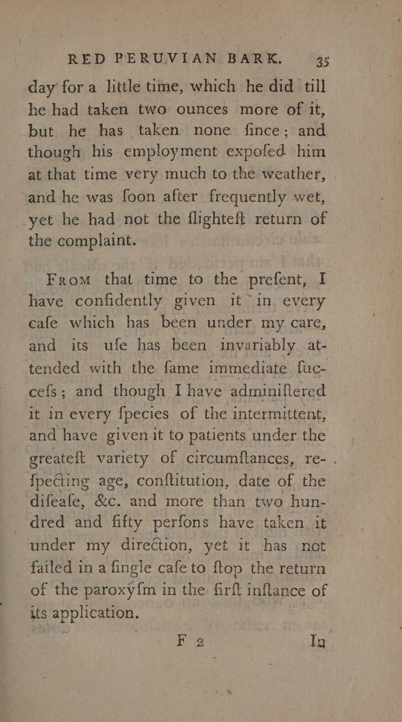 day for a little time, which he did till he had taken two ounces more of it, but he has taken none fince: and though his employment expofed him at that time very much to the weather, and he was foon after frequently wet, yet he had not the flighteft return of the complaint. From that time to the prefent, I have confidently given it “in. every cafe which has been under, my care, and its ufe has been invariably. at- tended with the fame immediate fuc- cefs; and though I have adminiftered it in every fpecies of the intermittent, and have given it to patients under the greateft variety of circumftances, re- . {pecting age, conflitution, date of the difeafe, &c. and more than two hun- dred and fifty perfons have taken. it under my direction, yet it has. . not failed in a fingle cafe to ftop the return of the paroxy{m in the Grit inflance of its sai CLF F 2 Ty