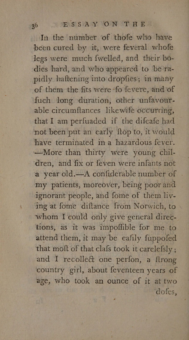 In the number of thofe who have been cured by it, were feveral whofe legs were much fwelled, and their bo- ‘dies hard, and who appeared to ‘be’ra- pidly haftening into dropfies; in many of them the fits were -fo fevere, and of fuch Jong duration, other unfavour- able circumftances likewife occurring, that I am perfuaded if the difeafe had not been put an early {top to, it would have terminated ina hazardous fever. —More than thirty were young chil- ‘dren, and fix or feven were infants not a year old.—A confiderable number of . my patients, moreover, being poor and ignorant people, and fome of them liv- ing at fome diftance from Norwich, to \ whom I could only give general direc- tions, as it was impoflible for me to attend them, it may be eafily fuppofed that moit of that clafs took it carelefsly ; and I recolleé& one perfon, a {trong country girl, about feventeen years of age, who took an ounce of it at two ‘doles,