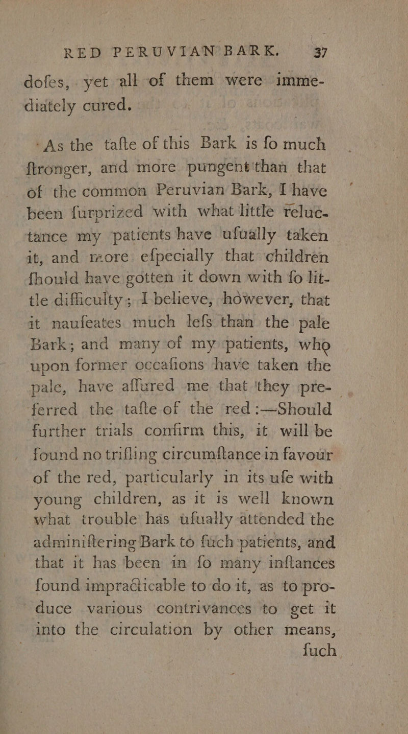 dofes,. yet all of them were imme- diately cured. -As the tafte of this Bark is fo much ftronger, and more pungent'than that of the common Peruvian Bark, I have been furprized with what little reluc. tance my ‘patients have ufually taken it, and more efpecially that children fhould have gotten it down with fo lit- tle difficulty ; I-believe, however, that it naufeates much lefs than the pale Bark; and many of my ‘patients, who upon former occafions have taken the pale, have affured me that they pre-_ ‘ferred the tafte of the red :—Should further trials confirm this, it will be found no trifling circumftance in favour of the red, particularly in its ufe with young children, as it is well known what trouble has ufually attended the adminiftering Bark to fuch patients, and that it has been in fo many inftances found impracticable to do it, as to pro- duce various contrivances to get it into the circulation by other means, fuch.