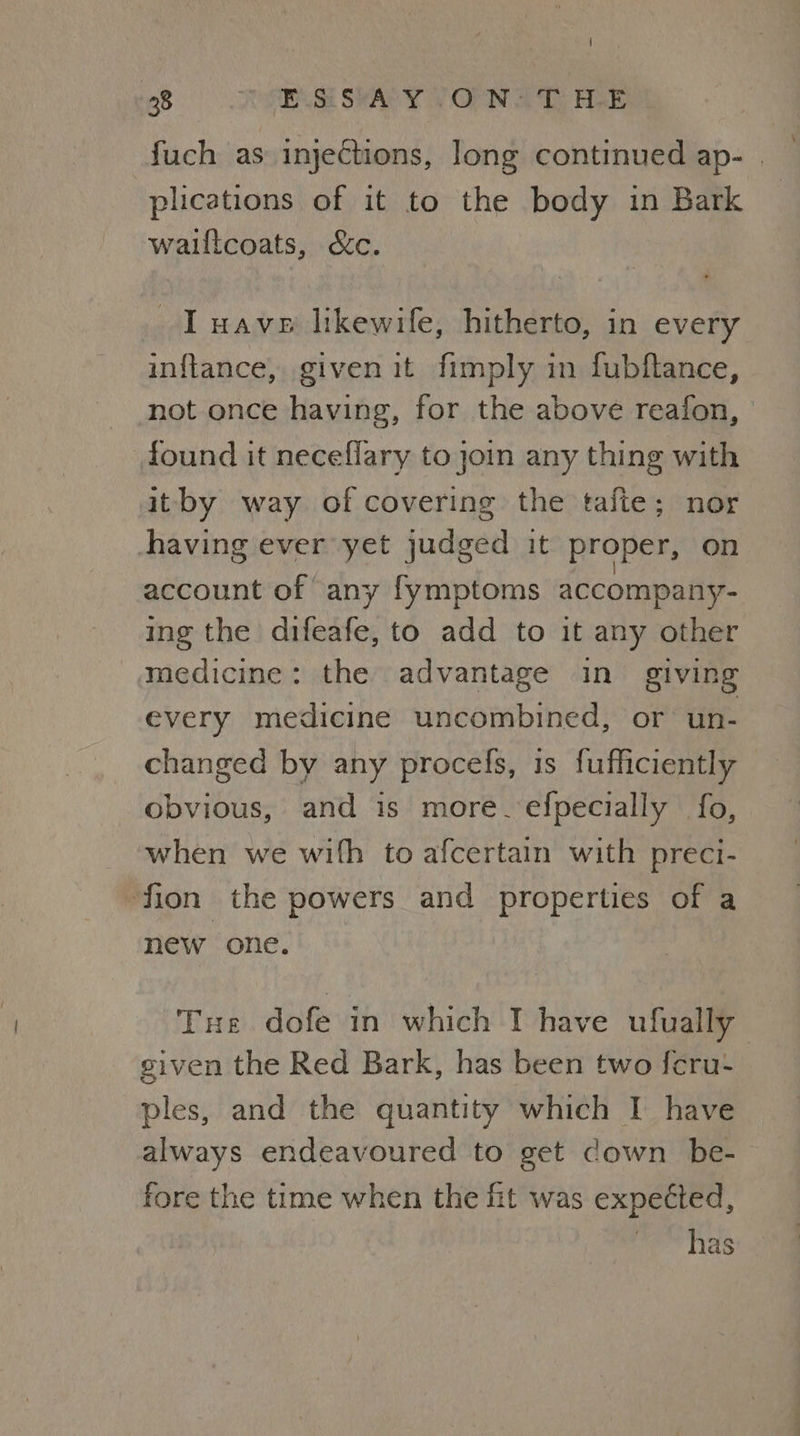 fuch as injections, long continued ap- | plications of it to the body in Bark walltcoats, &c. I uave likewife, hitherto, in every inftance, givenit fimply in fubftance, not once having, for the above reafon, found it neceflary to join any thing with itby way of covering the tafte; nor Ahaving ever yet judged it proper, on account of any fymptoms accompany- ing the difeafe, to add to it any other medicine: the advantage in giving every medicine uncombined, or un- changed by any procefs, 1s fufficiently obvious, and is more.efpecially fo, when we with to afcertain with preci- fion the powers and properties of a new one. Tue dofe in which IT have ufually given the Red Bark, has been two {cru- ples, and the quantity which I have always endeavoured to get down be- fore the time when the fit was expected, has