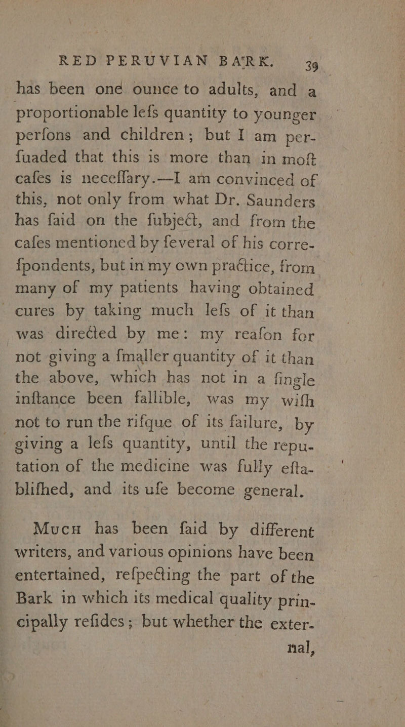 has been oné ounce to adults, and a proportionable lefs quantity to younger perfons and children; but I am per- fuaded that this is more than in moft cafes is neceffary.—I am convinced of this, not only from what Dr. Saunders has faid on the fubjeCt, and from the cafes mentioned by feveral of his corre- fpondents, but in my own prattice, from many of my patients having obtained cures by taking much lefs of it than was directed by me: my reafon for not giving a {maller quantity of it than the above, which has not in a fingle inftance been fallible, was my with not to run the rifque of its failure, by giving a lefs quantity, until the repu- tation of the medicine was fully efta- blifhed, and its ufe become general. Mucu has been faid by different writers, and various opinions have been entertained, refpecting the part of the Bark in which its medical quality prin- cipally refides ; but whether the exter- nal,