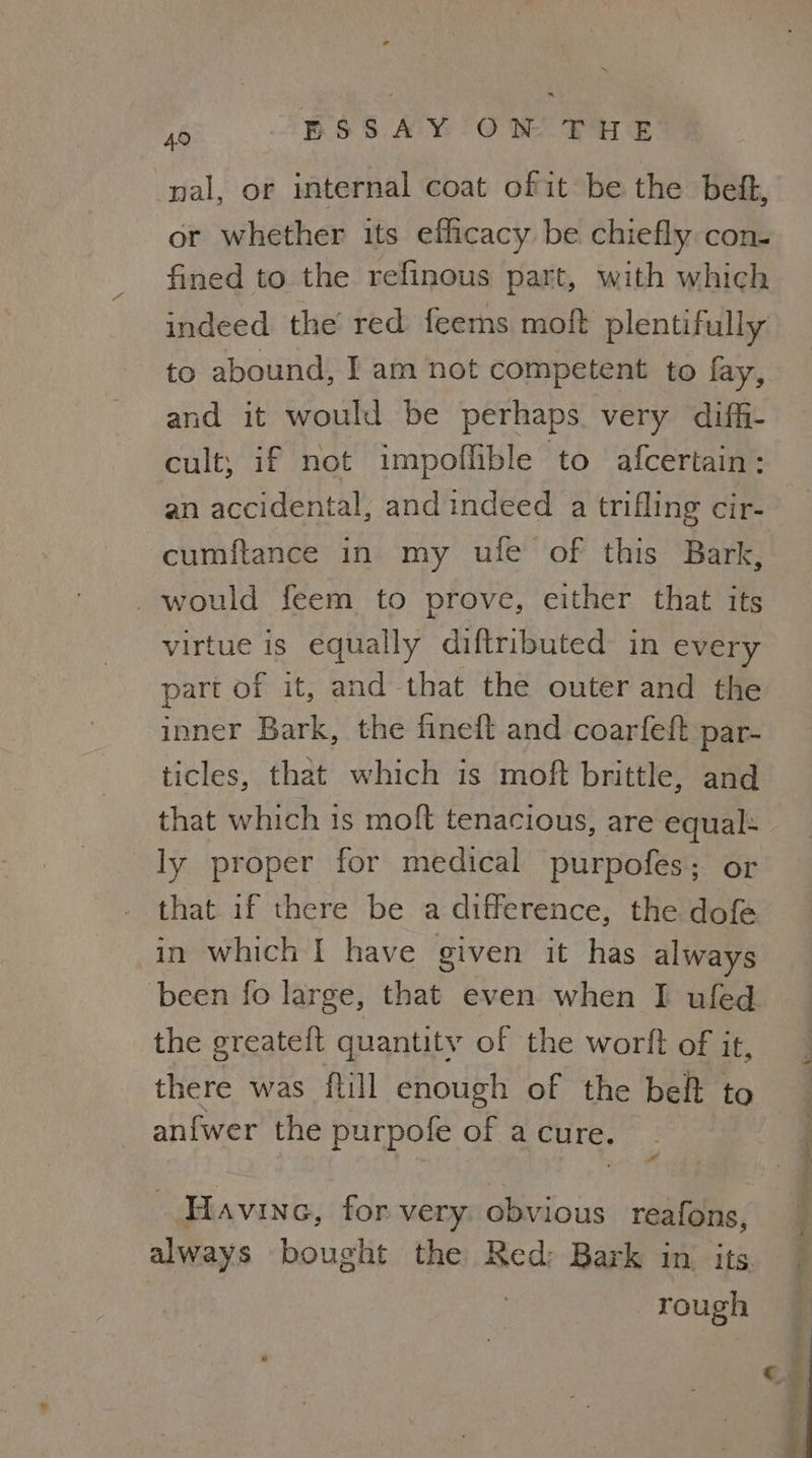 ft BSSAY ON THE nal, or internal coat of it be the befk, or whether its efficacy be chiefly con- fined to the refinous part, with which indeed the red feems moft plentifully to abound, I am not competent to fay, and it would be perhaps very diffi- cult; if not impoffible to afcertain: an accidental, and indeed a trifling cir- cumftance in my ule of this Bark, would feem to prove, either that its virtue is equally diftributed in every part of it, and that the outer and the inner Bark, the fineft and coarfeft par- ticles, that which is moft brittle, and that which is moft tenacious, are equal: ly proper for medical purpofes; or that if there be a difference, the dofe in which I have given it has always been fo large, that even when I ufed the greateft quantity of the worft of it, there was ftill enough of the belt to an{fwer the purpofe of a cure. Havine, for very. obvious reafons, always bought the Red; Bark in its. : rough