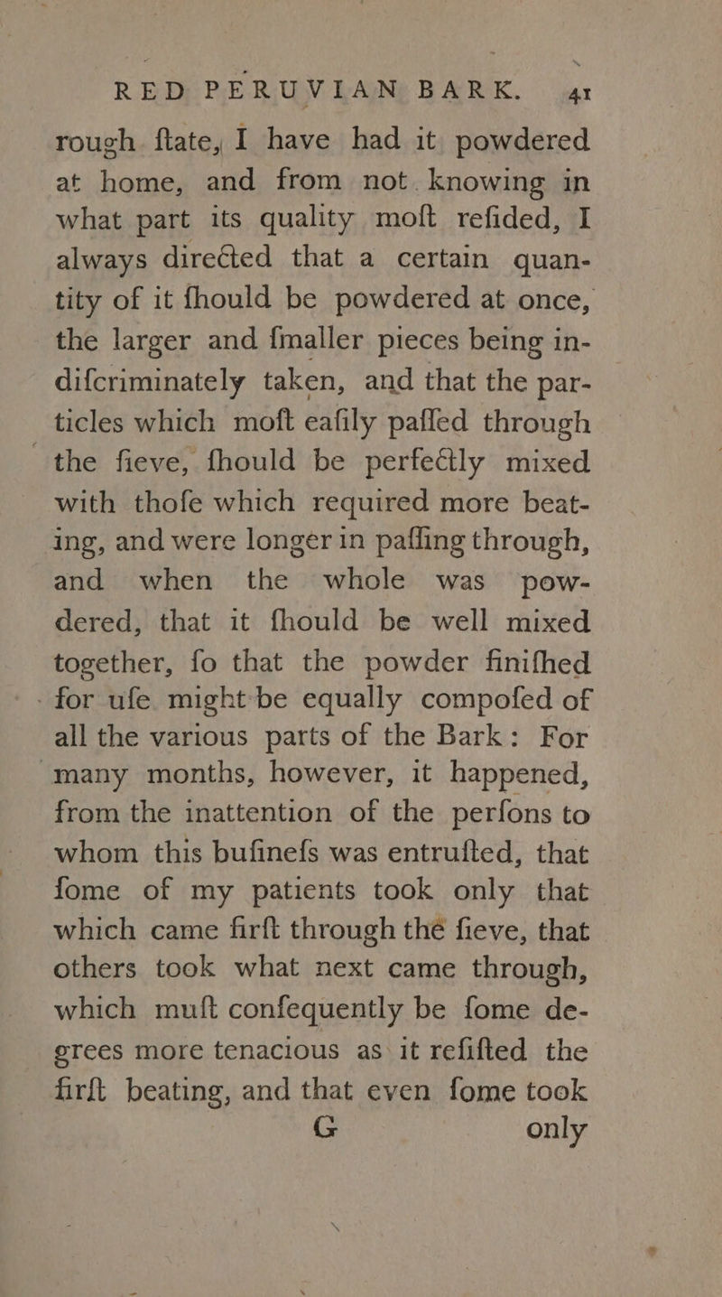 rough. flate, I have had it powdered at home, and from not. knowing in what part its quality moft refided, I always directed that a certain quan- tity of it fhould be powdered at once, the larger and {maller pieces being in- difcriminately taken, and that the par- ticles which moft eafily pafled through the fieve, fhould be perfectly mixed with thofe which required more beat- ing, and were longer in pafling through, and when the whole was pow- dered, that it fhould be well mixed together, fo that the powder finifhed -for ufe might-be equally compofed of all the various parts of the Bark: For “many months, however, it happened, from the inattention of the perfons to whom this bufinefs was entrufted, that fome of my patients took only that which came firft through thé fieve, that others took what next came through, which muft confequently be fome de- erees more tenacious as it refifted the firft beating, and that even fome took G only