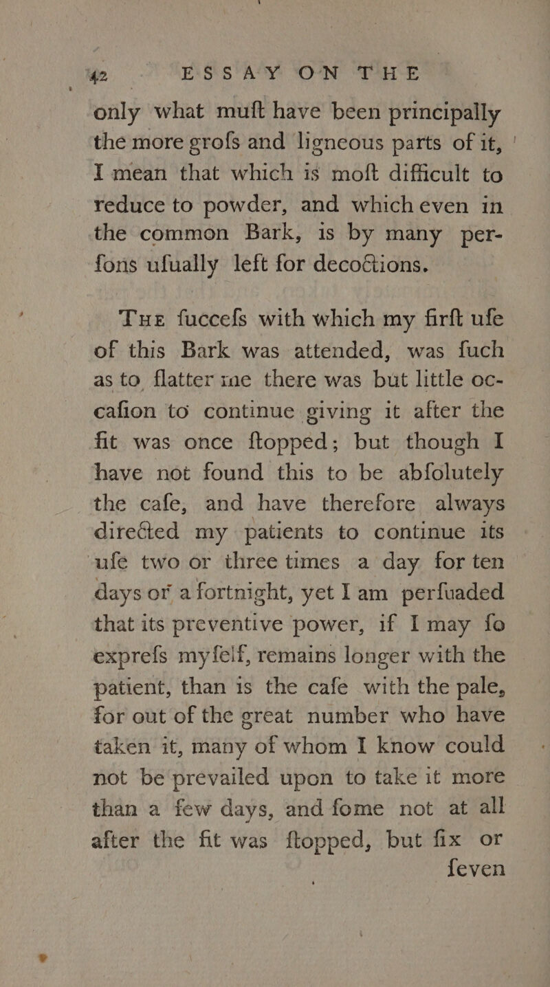 We, Rs heh ON ee only what muft have been principally the more grofs and ligneous parts of if, | I mean that which is moft difficult to reduce to powder, and which even in the common Bark, is by many per- fons ufually left for decoftions. Tue fuccefs with which my firft ufe of this Bark was attended, was fuch as to flatter me there was but little oc- cafion to continue giving it after the fit was once ftopped; but though I have not found this to be abfolutely the cafe, and have therefore always directed my patients to continue its ufe two or three times a day for ten days or a fortnight, yet lam perfuaded that its preventive power, if I may fo exprefs myfelf, remains longer with the patient, than is the cafe with the pale, for out of the great number who have taken it, many of whom I know could not be prevailed upon to take it more than a few days, and fome not at all after the fit was ftopped, but fix or feven