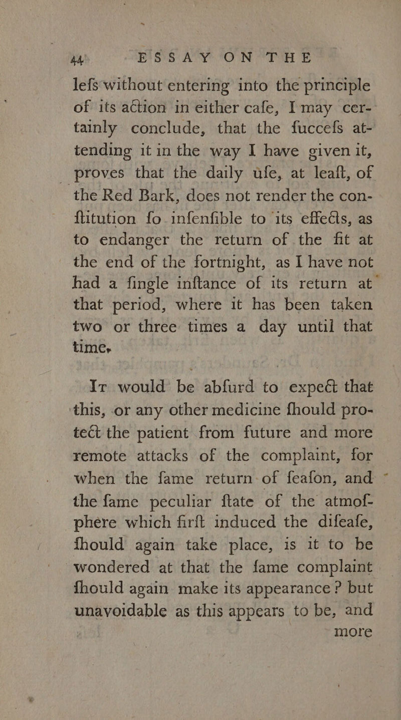 ~ ve ESSAY ON THE lefs without entering into the principle of its action in either cafe, I may cer- tainly conclude, that the fuccefs at- tending it in the way I have given it, _ proves that the daily ufe, at leaft, of the Red Bark, does not render the con- ftitution fo infenfible to ‘its effects, as to endanger the return of the fit at the end of the fortnight, as I have not had a fingle inftance of its return at that period, where it has been taken two or three times a day until that times Ir would be abfurd to expeét that this, or any other medicine fhould pro- tect the patient from future and more remote attacks of the complaint, for when the fame return of feafon, and ~ the fame peculiar ftate of the atmof- phere which firft induced the difeafe, fhould again take place, is it to be wondered at that the fame complaint fhould again make its appearance P but unavoidable as this appears to be, and more
