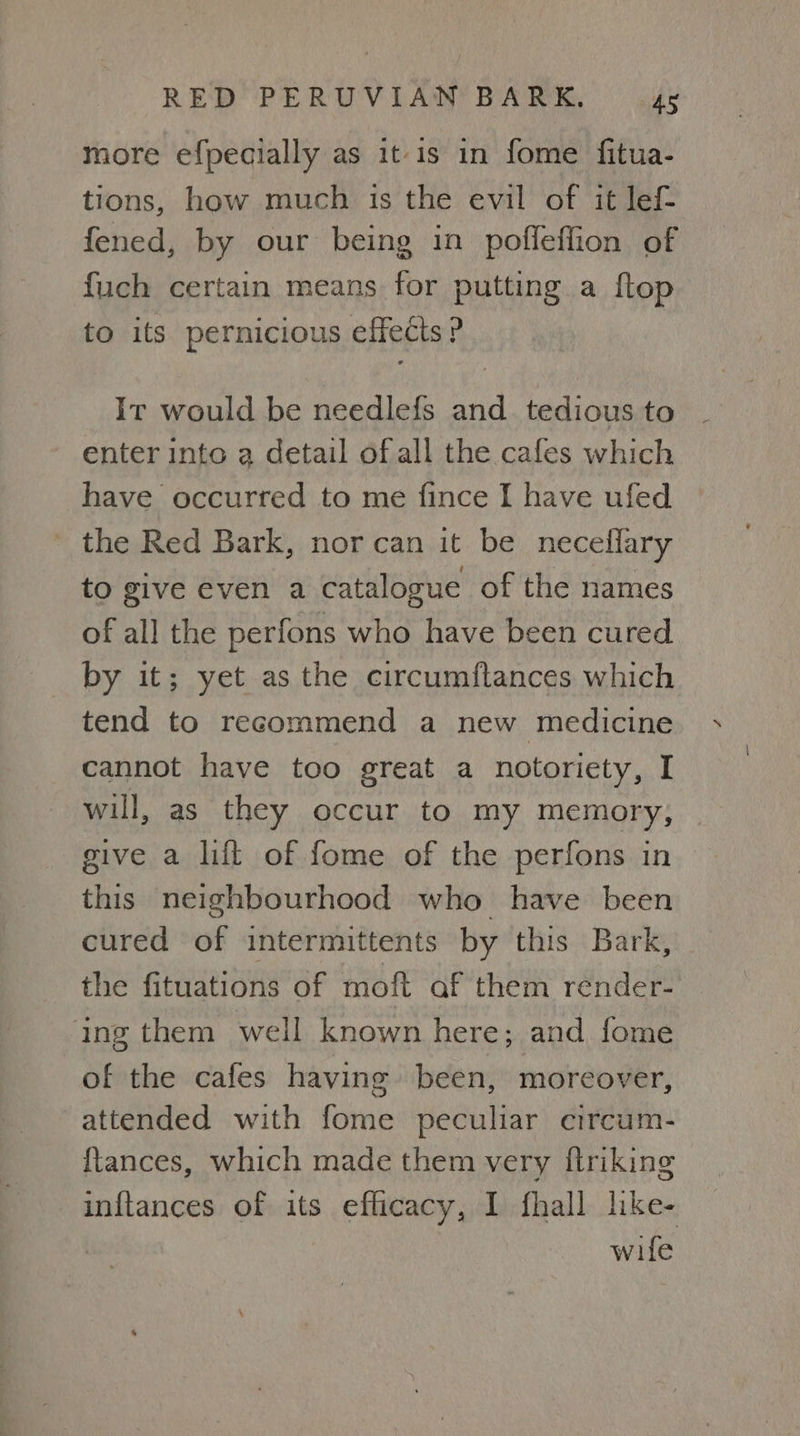 more efpecially as it is in fome fitua- tions, how much is the evil of it lef- fened, by our being in pofleffion of fuch certain means for putting a flop to its pernicious effects ? It would be needlefs and tedious to enter into a detail of all the cafes which have occurred to me fince I have ufed _ the Red Bark, nor can it be neceflary to give even a catalogue of the names of all the perfons who have been cured by it; yet as the circumflances which tend to recommend a new medicine cannot have too great a notoriety, I wil, as they occur to my memory, give a lift of fome of the perfons in this neighbourhood who have been cured of intermittents by this Bark, the fituations of moft af them render- ing them well known here; and fome of the cafes having been, moreover, attended with fome peculiar ecircum- ftances, which made them very ftriking inftances of its eflicacy, 1 fhall like- wife