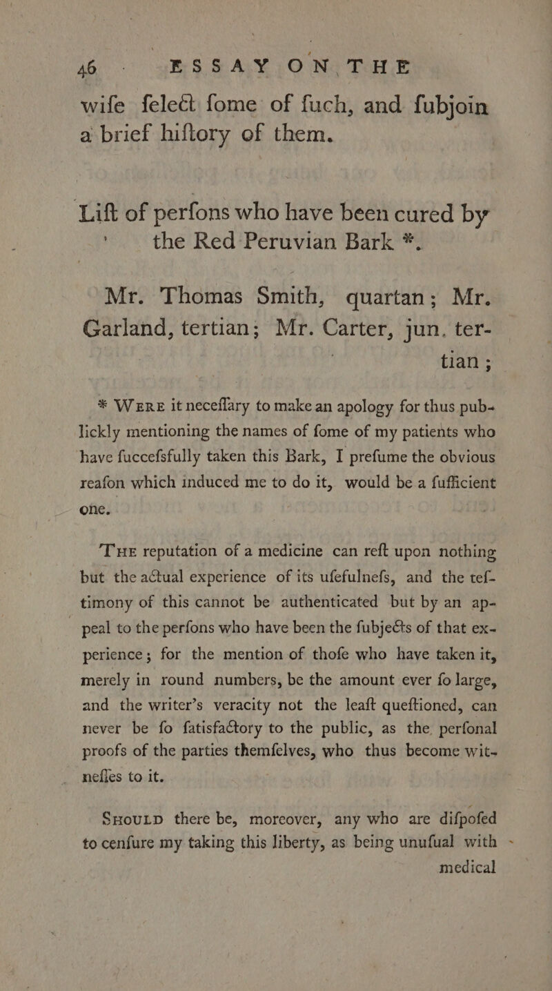 wife felect fome of fuch, and fubjoin a brief hiftory of them. Lif of perfons who have been cured by ' the Red Peruvian Bark *. Mr. Thomas Smith, quartan; Mr. Garland, tertian; Mr. Carter, jun. ter- tian ; * Were it neceflary to make an apology for thus pub- lickly mentioning the names of fome of my patients who have fuccefsfully taken this Bark, I prefume the obvious one. THE reputation of a medicine can reft upon nothing but the actual experience of its ufefulnefs, and the tef- timony of this cannot be authenticated but by an ap- | peal to the perfons who have been the fubjects of that ex- perience; for the mention of thofe who have taken it, merely in round numbers, be the amount ever fo large, and the writer’s veracity not the leaft queftioned, can never be fo fatisfactory to the public, as the perfonal proofs of the parties themfelves, who thus become wit- nefies to it. SHouLD there be, moreover, any who are difpofed to cenfure my taking this liberty, as being unufual with medical é
