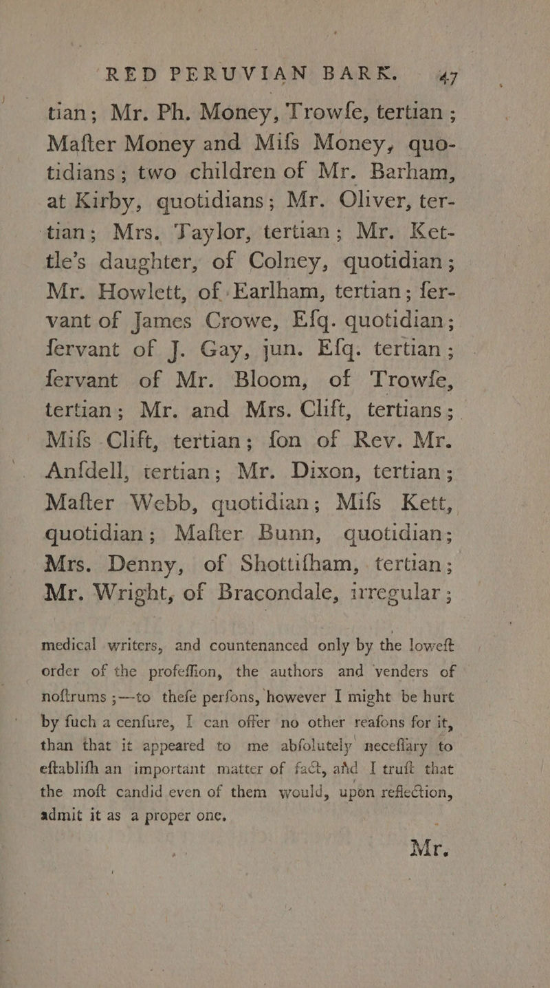 tian; Mr. Ph. Money, Trowle, tertian ; Mafter Money and Mifs Money, quo- tidians; two children of Mr. Barham, at Kirby, quotidians; Mr. Oliver, ter- tian; Mrs. Taylor, tertian; Mr. Ket- tle’s daughter, of Colney, quotidian ; Mr. Howlett, of Earlham, tertian; fer- vant of James Crowe, Efgq. quotidian ; fervant of J. Gay, jun. Efq. tertian ; fervant of Mr. Bloom, of Trowle, tertian; Mr. and Mrs. Clift, tertians ;_ Milfs Clift, tertian; fon of Rev. Mr. Anfdell, tertian; Mr. Dixon, tertian; Mafter Webb, quotidian; Mifs Kett, quotidian; Mafier Bunn, quotidian; Mrs. Denny, of Shottifham, . tertian ; Mr. Wright, of Bracondale, irregular ; medical writers, and countenanced only by the loweft order of the profeffion, the authors and venders of noftrums ;—-to thefe perfons, however I might be hurt by fuch a cenfure, I can offer no other reafons for it, than that it appeared to me abfolutely neceflary to eftablifh an important matter of fact, atid I truft that the moft candid even of them would, upon reflection, admit it as a proper one, Mr.