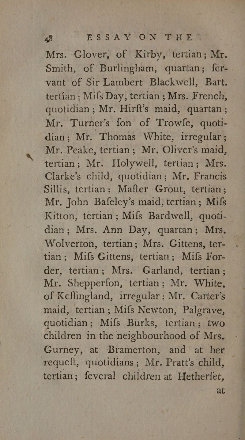Mrs. Glover, of Kirby, tertian; Mr. Smith, of Burlingham, quartan; fer- vant of Sir Lambert Blackwell, Bart. © tertian ; Mifs Day, tertian ; Mrs. French, quotidian ; Mr. Hirft’s maid, quartan ; Mr. Turner’s fon of Trowfe, quott- dian; Mr. Thomas White, irregular ; Mr. Peake, tertian; Mr. Oliver’s maid, tertian; Mr. Holywell, tertian; Mrs. ‘Clarke’s child, quotidian; Mr. Francis Sillis, tertian; Mafter Grout, tertian; Mr. John Bafeley’s maid, tertian; Mifs Kitton, tertian; Mifs Bardwell, quoti- dian; Mrs. Ann Day, quartan; Mrs. Wolverton, tertian; Mrs. Gittens, ter- tian; Mifs Gittens, tertian; Mifs For- der, tertian; Mrs, Garland, tertian ; Mr. Shepperfon, tertian; Mr. White, of Keffingland, irregular; Mr. Carter’s maid, tertian; Mifs Newton, Palgrave, quotidian; Mifs Burks, tertian; two children in the neighbourhood of Mrs. Gurney, at Bramerton, and at her — requeft, quotidians; Mr. Pratt’s child, tertian; feveral children at Hetherfet, at