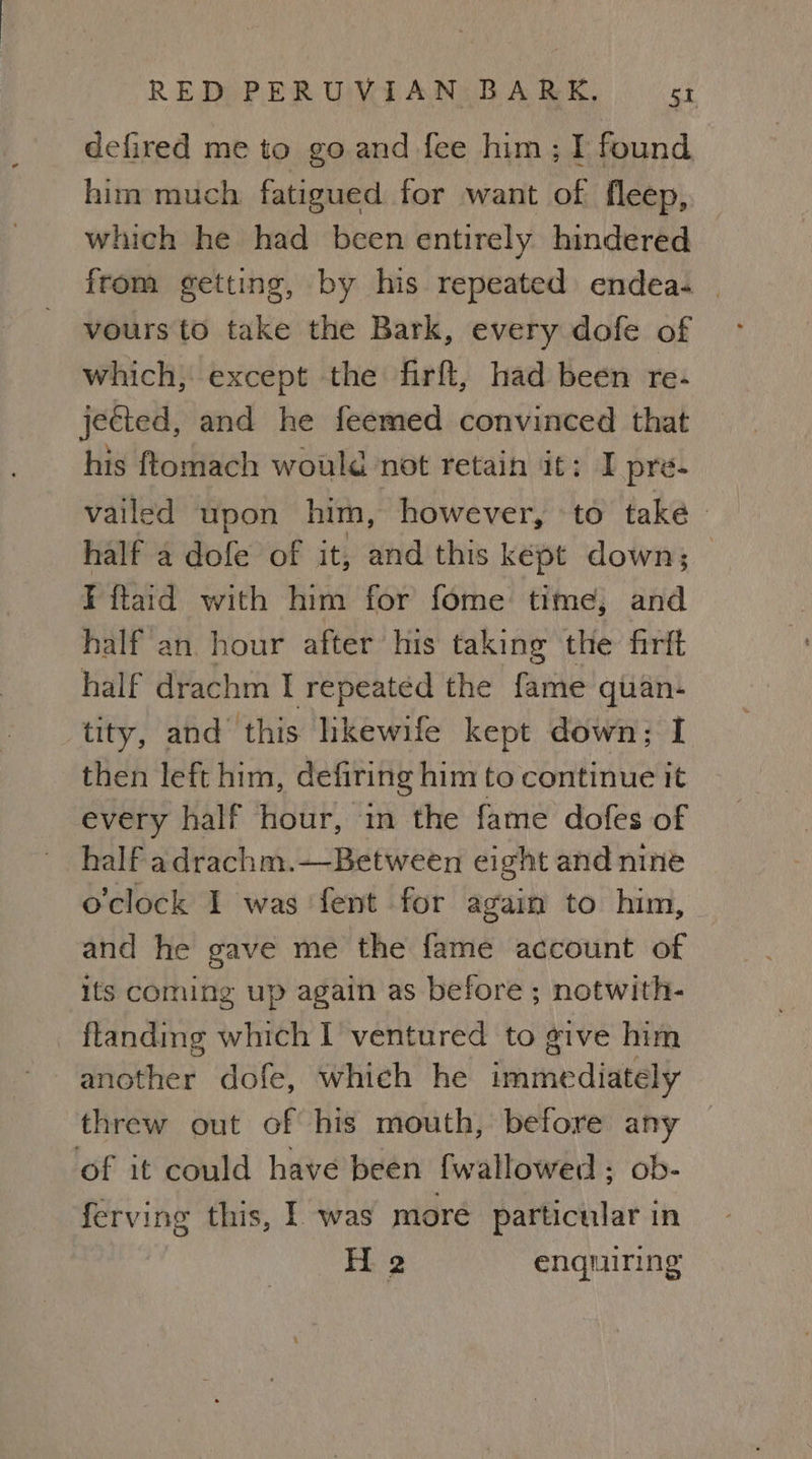 defired me to go and fee him; I found him much fatigued for want of fleep, which he had been entirely hindered from getting, by his repeated endea- | vours to take the Bark, every dofe of which, except the firft, had been re- jected, and he feemed convinced that his ftomach would not retain it: I pre- vailed upon him, however, to take half a dofe of it, and this kept down; — I ftaid with him for fome time; and half an hour after his taking the firft half drachm I repeated the fame quan- tity, and this hkewife kept down; I then left him, defiring him to continue it every half hour, in the fame dofes of half adrachm.—Between eight and nine o'clock 1 was ‘fent for again to him, and he gave me the fame account of its coming up again as before ; notwith- ftanding which I ventured to give him another dofe, whieh he immediately threw out of his mouth, before any of it could have been {wallowed ; ob- ferving this, I was moré particular in H 2 enquiring