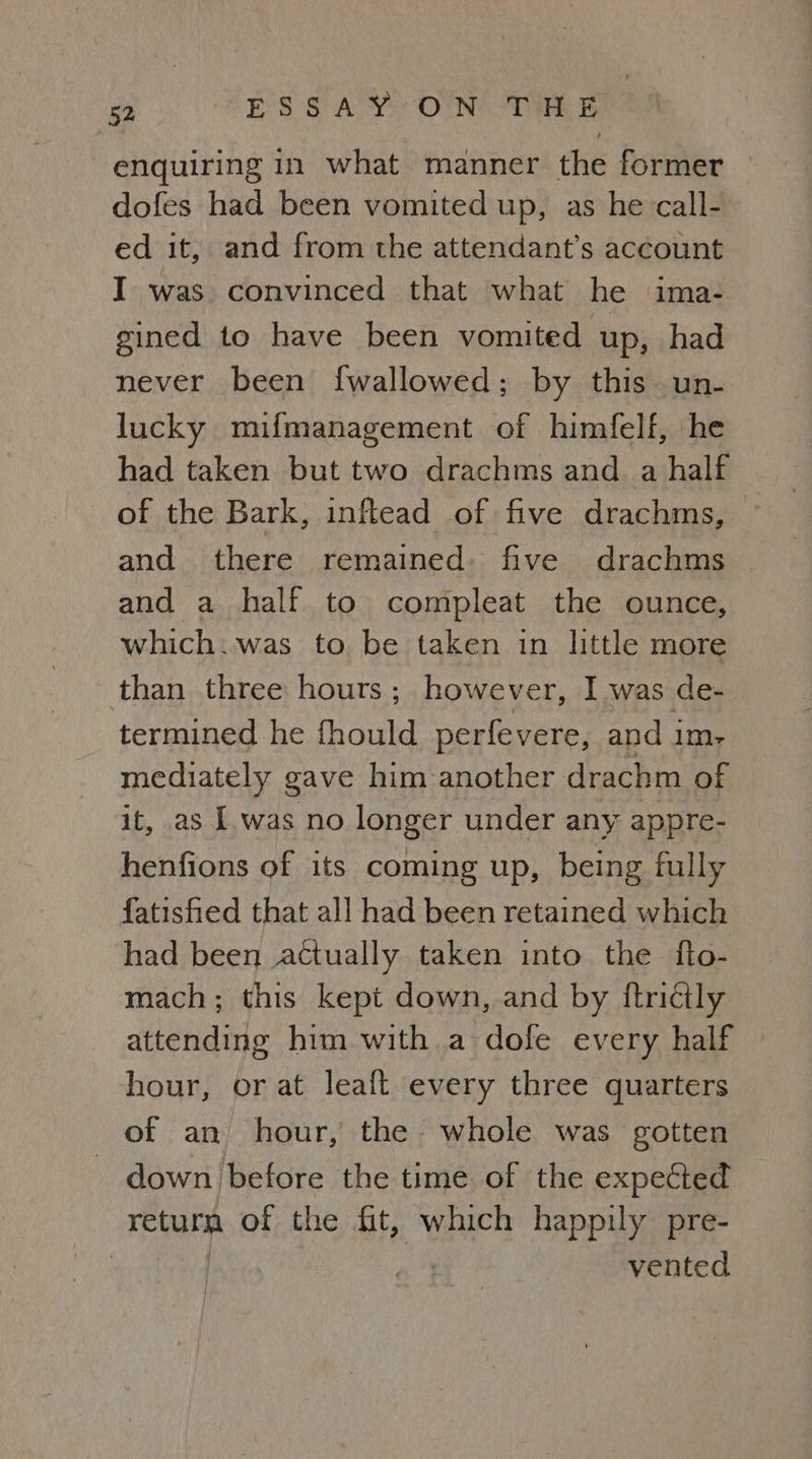 enquiring in what manner the former dofes had been vomited up, as he call- ed it, and from the attendant’s account I was convinced that what he ima- gined to have been vomited up, had never been {wallowed; by this un- lucky mifmanagement of himfelf, he had taken but two drachms and. a half of the Bark, inftead of five drachms, and there remained: five drachms and a half to compleat the ounce, which:.was to be taken in httle more than three hours; however, I was de- termined he fhould perfevere, and im, mediately gave him another drachm of it, as [was no longer under any appre- henfions of its coming up, being fully fatisfied that all had been retained which had been actually taken into the fto- mach; this kept down, and by ftridtly attending him with a dofe every half hour, or at leaft every three quarters of an hour, the whole was gotten - down before the time of the expected ee of the fit, which happily pre- ) : | vented