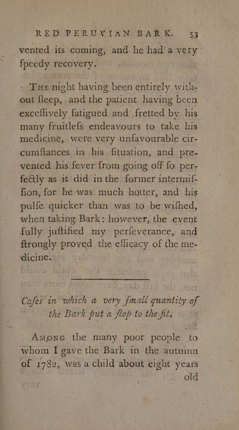vented its ¢oming, and he had a very fpeedy recovery. Tue night having been entirely with- out fleep, and the patient having been exceflively fatigued and fretted bv his many fruitlefs endeavours to take his medicine, were very unfavourable cir- cumiftances in his. fituation, and pre- vented his fever from going off fo per- feGily as it did inthe former intermif- fion, for he was much hotter, and his pulfe quicker than was to be withed, when taking Bark: however, the event fully juftified my perfeverance, and firongly proved the efficacy of the me- dicine.’ So renee nee SETS 2 SQ Ten eg Cafes in which a very fmall quantity of the Bark put a flop to the fit. Amone the many poor people to whom I gave the Bark in the autumn of 1782, was a child about eight years ‘ae sii old [