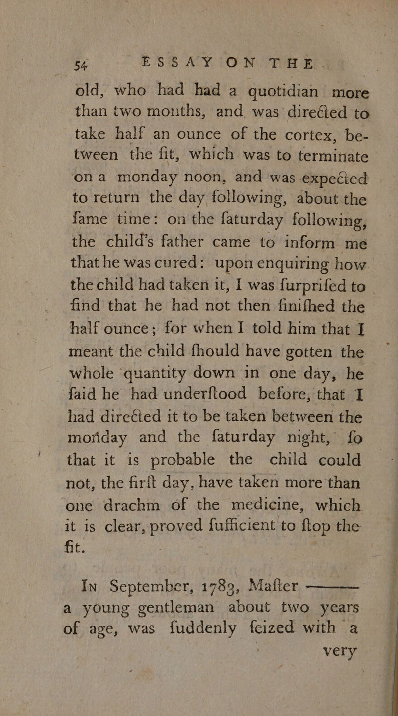 ESS AY IO NOTe EP old, who had had a quotidian more than two mouths, and. was direéted to — take half an ounce of the cortex, be- tween the fit, which was to terminate ona monday noon, and was expected to return the day following, about the fame time: on the faturday following, the child’s father came to inform me that he was cured: upon enquiring how the child had taken it, I was furprifed to © find that he had not then finifhed the — half ounce; for when I told him that I meant the child fhould have gotten the _ whole ‘quantity down in one day, he faid he had underftood before, that had directed it to be taken between the monday and the faturday night, fo that it is probable the child could not, the firit day, have taken more than one drachm of the medicine, which it is clear, proved fufficient to ftop the fit. In September, 1789, Matter a young gentleman about two years of age, was fuddenly feized with a very
