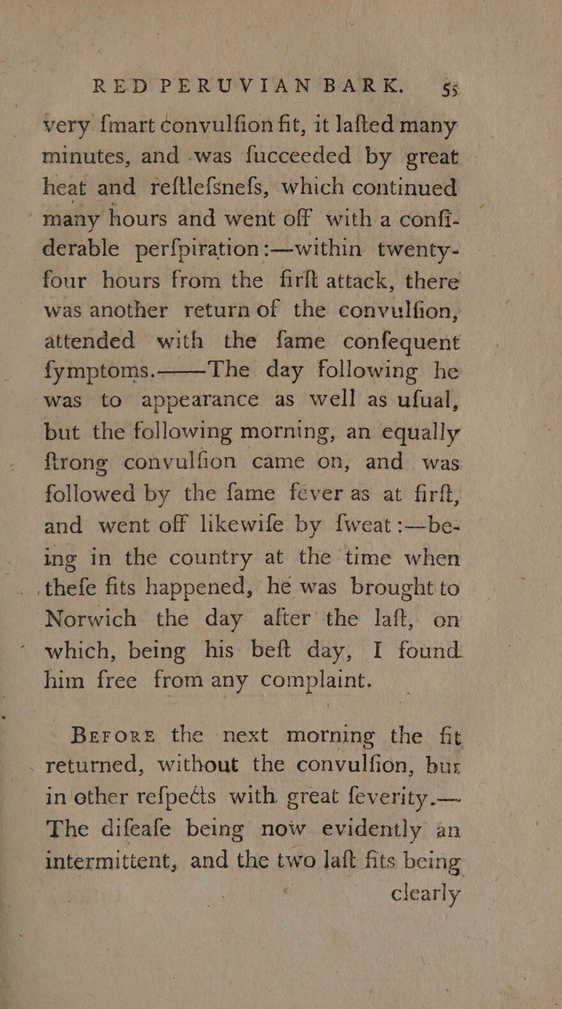 very {mart convulfion fit, it lafted many minutes, and -was fucceeded by great — heat and re{tlefsnefs, which continued many hours and went off with a confi- derable perfpiration:—within twenty- four hours from the firft attack, there was another return of the convulfion, attended with the fame confequent fymptoms. The day following he was to appearance as well as ufual, but the following morning, an equally firong convulfion came on, and was followed by the fame fever as at firft, and went off likewife by fweat :—be- ing in the country at the time when .thefe fits happened, he was brought to Norwich the day after the laft, on which, being his beft day, I found him free from any complaint. Berore the next morning the fit _ returned, without the convulfion, bur in other refpects with great feverity.— The difeafe being now evidently an intermittent, and the two laft fits being clearly