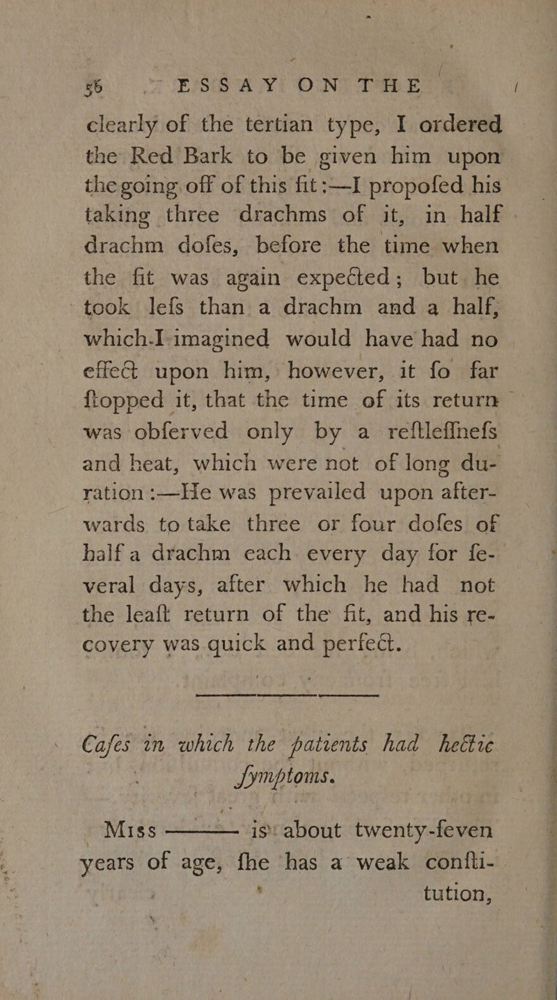 % =< -ESGwUy! ONT Pe clearly of the tertian type, I ordered the Red Bark to be given him upon the going. off of this fit:—I propofed his taking three drachms of it, in half drachm dofes, before the time when the fit was again expected; but. he took lefs than a drachm and a half, which.I-imagined would have had no effe@ upon him, however, it fo far {topped it, that the time of its return was obferved only by a reftleflnefs and heat, which were not of long du- ration :—He was prevailed upon after- wards totake three or four dofes of half a drachm each. every day for fe- veral days, after which he had not the leaft return of the fit, and his re- covery was quick and perfect. ER TRESS PERE SA ERED Spee ee Cafes 2m which the patients had heéire Dingioms. Miss is: about twenty-feven years of age, fhe has a weak confti- | : tution,