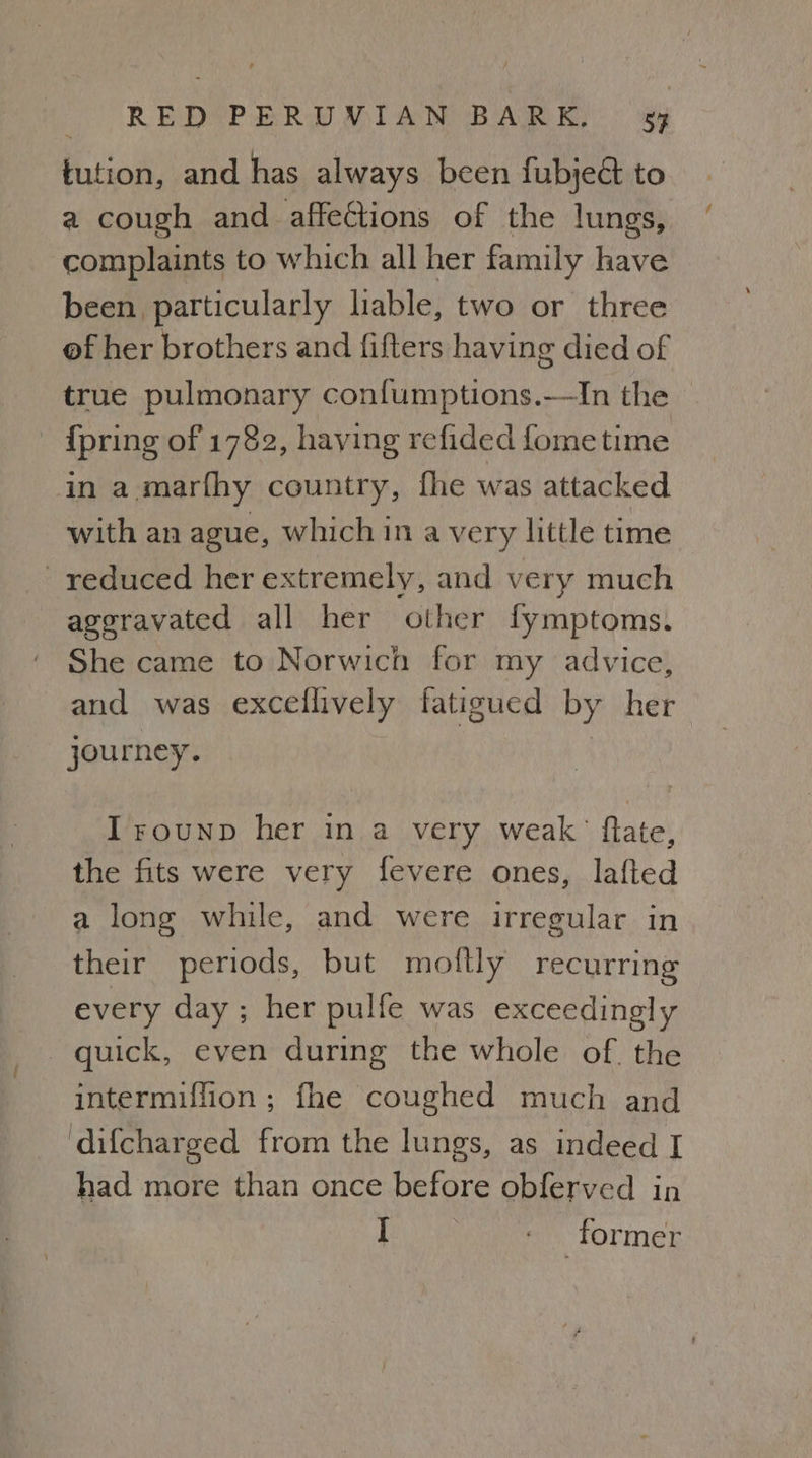 tution, and has always been fubje& to a cough and affections of the lungs, complaints to which all her family have been particularly liable, two or three of her brothers and fifters having died of true pulmonary confumptions.—In the © - {pring of 1782, having refided fometime in a.marfhy country, fhe was attacked with an ague, which in a very little time reduced her extremely, and very much aggravated all her other fymptoms. She came to Norwich for my advice, and was excellively fatigued by her journey. | Irounp her in a very weak’ flate, the fits were very fevere ones, lafted a long while, and were irregular in their periods, but moftly recurring every day; her pulfe was exceedingly quick, even during the whole of. the intermiffion ; fhe coughed much and difcharged from the lungs, as indeed I had more than once before obferved in