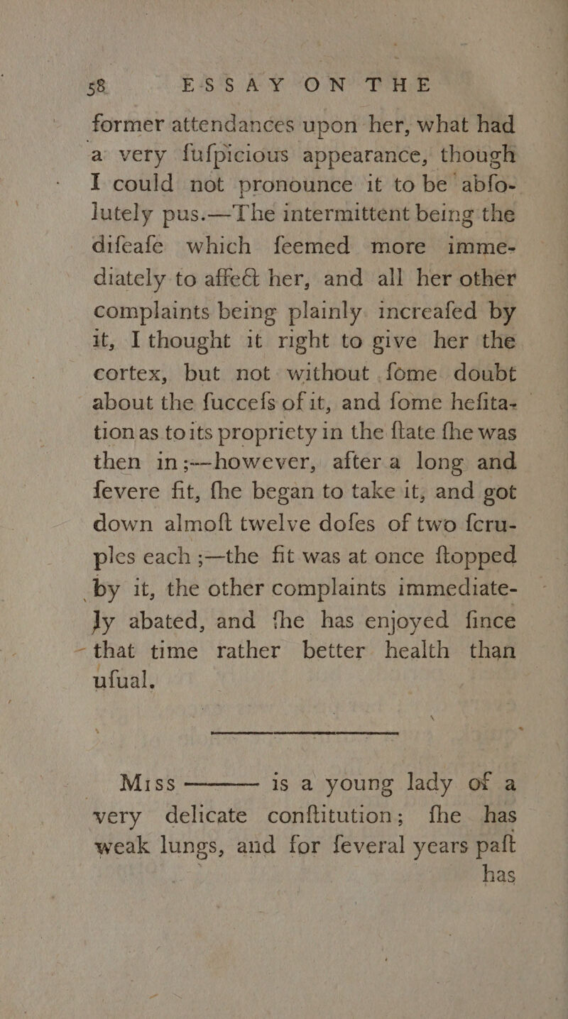 former attendances upon her, what had a very fufpicious appearance, though I could not pronounce it to be abfo- lutely pus.—The intermittent being the difeafe which feemed more imme- diately to affe&t her, and all her other complaints being plainly. increafed by it, I thought it right to give her the cortex, but not without .fome doubt about the fuccefs of it, and fome hefita- tion as toits propriety in the flate fhe was then in;--however, aftera long and fevere fit, fhe began to take it, and got down almoft twelve dofes of two f{cru- ples each ;—the fit was at once ftopped by it, the other complaints immediate- Jy abated, and fhe has enjoyed fince ~that time rather better health than ufual. SS CEE Ey La CO EE SE SD Miss is a young lady or a very delicate conftitution; fhe has weak lungs, and for feveral years paft , | has