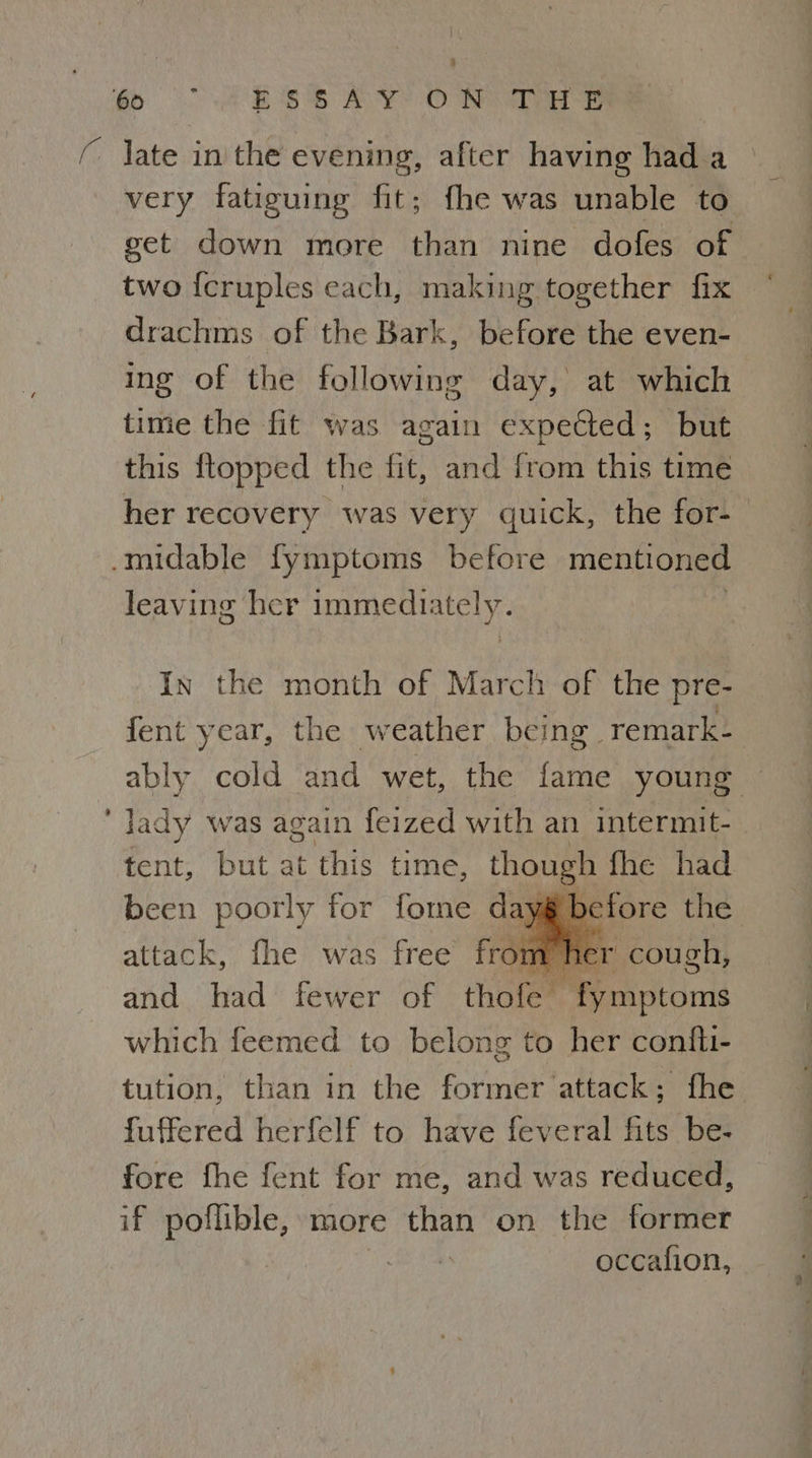 (ay ESS AY? OWN VDE ( late in the evening, after having had a very fatiguing fit; fhe was unable to get down more than nine dofes of two {cruples each, making together fix drachms of the Bark, before the even- ing of the following day, at which time the fit was again expected; but this ftopped the fit, and from this time her recovery was very quick, the for- -midable fymptoms before mentioned leaving her immedi: HEY In the month of March of the pre- fent year, the weather being remark- ably cold and wet, the fame young — ‘ Jady was again feized with an intermit- tent, but at this time, ae fhe had been poorly for fome day before the attack, fhe was free Fro n er cough, and had fewer of thofe— i mptoms which feemed to belong to her confti- tution, than in the former attack; fhe fuffered herfelf to have feveral fits be- fore fhe fent for me, and was reduced, if poflible, more than on the former | he occafion,