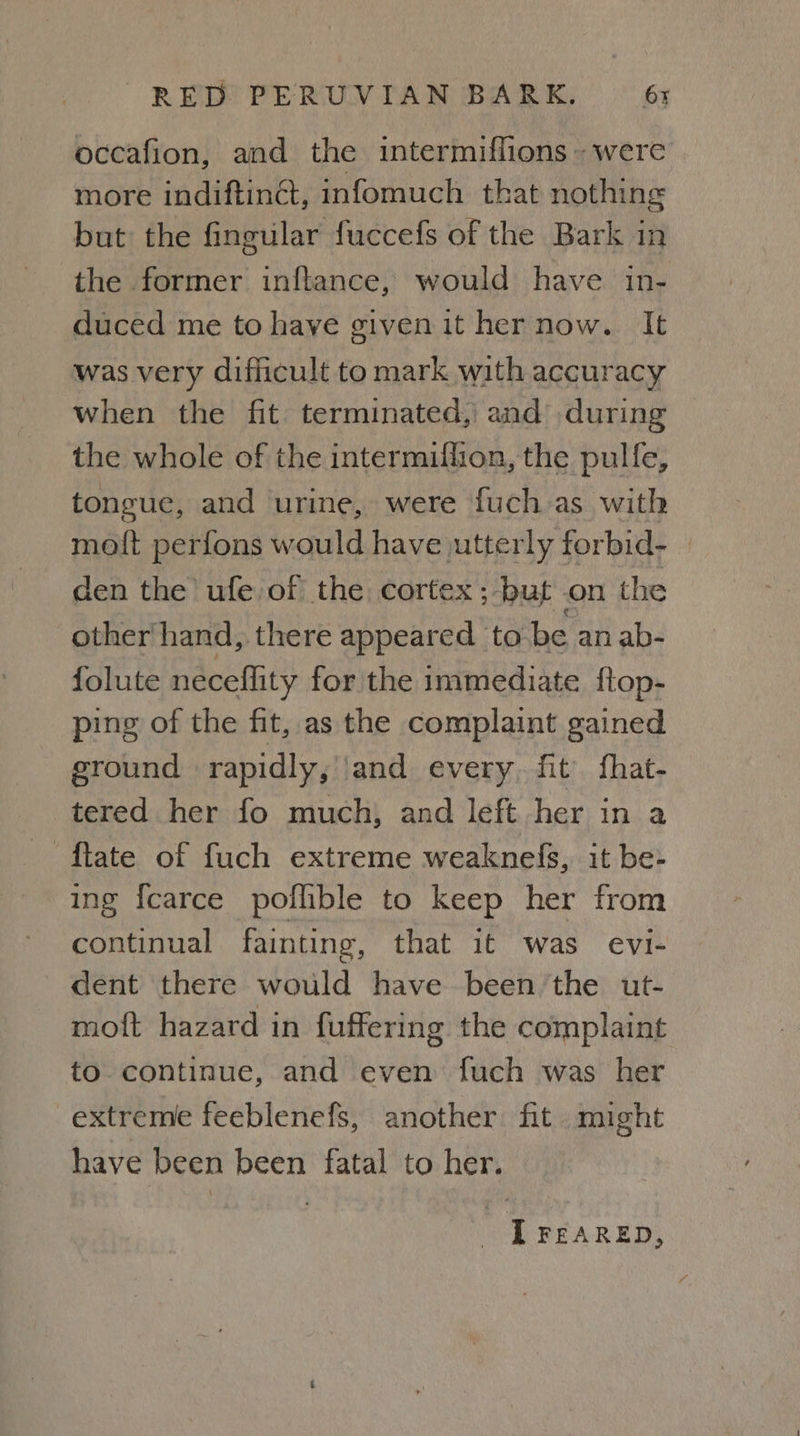 occafion, and the intermiffions. were more indiftinct, infomuch that nothing but the fingular fuccefs of the Bark in the former inftance, would have in- duced me to have givenit hernow. It was very difficult to mark with accuracy when the fit terminated, and during the whole of the intermiflion, the pulfe, tongue, and urine, were {uch as with moft perfons would have utterly forbid- den the ufe of the cortex; but on the other hand, there appeared to- be an ab- folute neceflity for the immediate ftop- ping of the fit, as the complaint gained ground rapidly, ‘and every. fit fhat- tered her fo much, and left her in a ftate of fuch extreme weaknefs, it be- ing {carce poflible to keep her from continual fainting, that it was evi- dent there would have been’the ut- moft hazard in {uffering the complaint to continue, and even fuch was her extreme feeblenefs, another fit might have been been fatal to her. I FEARED,