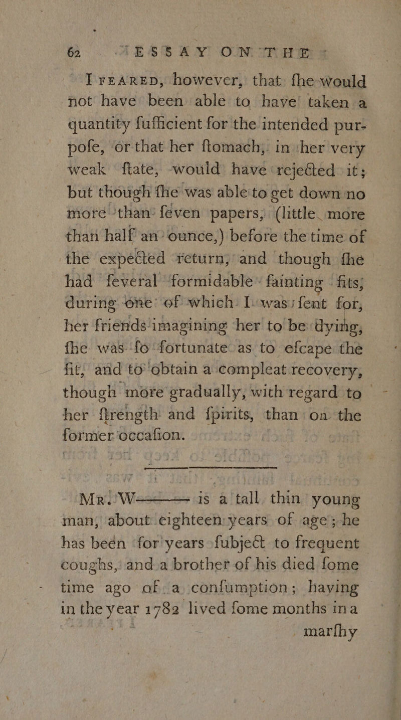 I rEARED, however, that: fhe-would not have been able to have’ taken a quantity fufhcient for the intended pur- pofe, or that her ftomach,. in ‘her very weak ftate, would have ‘rejeGted it; but though fhe was able'to get down no more ‘than’ feven papers, (little. more than half an’ ounce,) before the time of the expected return; and though fhe had feveral formidable » fainting - fits; during ‘one: of which: lowasi fent for, her friends/imagining ‘her to be dying, fhe was-fo ‘fortunate as to efcape the fit, and to’'obtain a compleat recovery, though more eradually, with regard to her ftrength and eels than on. the FOE Godalton. | TELE SE TTT Mr. W-——— is a tall thin young man, about eighteen:years of age’; he has beén ‘for years fubject to frequent coughs, anda brother of his died fome time ago of.a conifumption; haying in 1 the hat 1782 lived fome months ina _marfhy