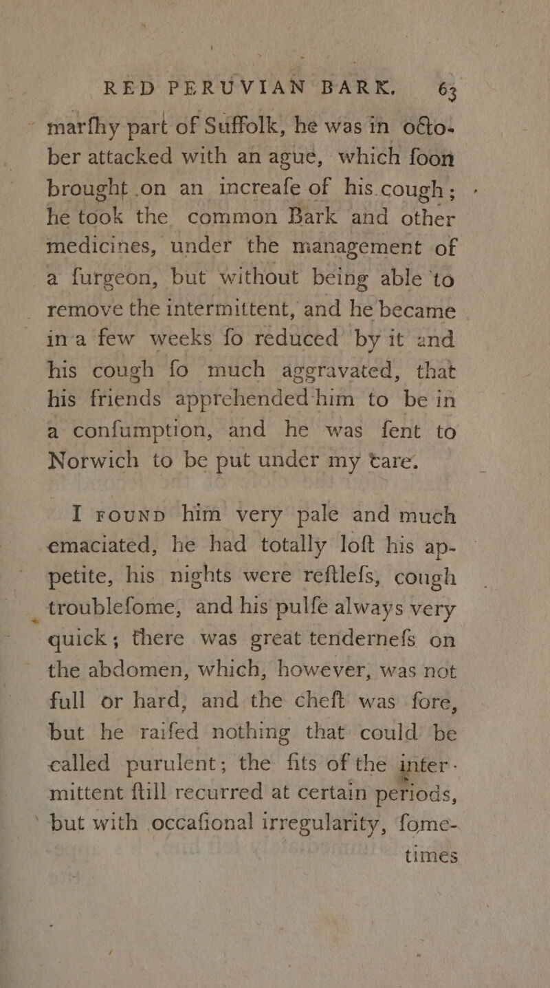 - marfhy part of Suffolk, he was in oéto- ber attacked with an ague, which foon brought .on an increafe of his cough; he took the common Bark and other medicines, under the management of a furgeon, but without being able ‘to remove the intermittent, and he became ina few weeks fo reduced by it and his cough fo much aggravated, that his friends apprehended him to be in a confumption, and he was fent to Norwich to be put under my tare. I rounp him very pale and much emaciated, he had totally loft his ap~ petite, his nights were reftlefs, cough _ troublefome, and his pulfe always very quick; there was great tendernefs on the abdomen, which, however, was not full or hard, and the cheft was fore, but he raifed nothing that could be called purulent; the fits of the inter - mittent ftill recurred at certain periods, ‘but with occafional irregularity, fome-. | times