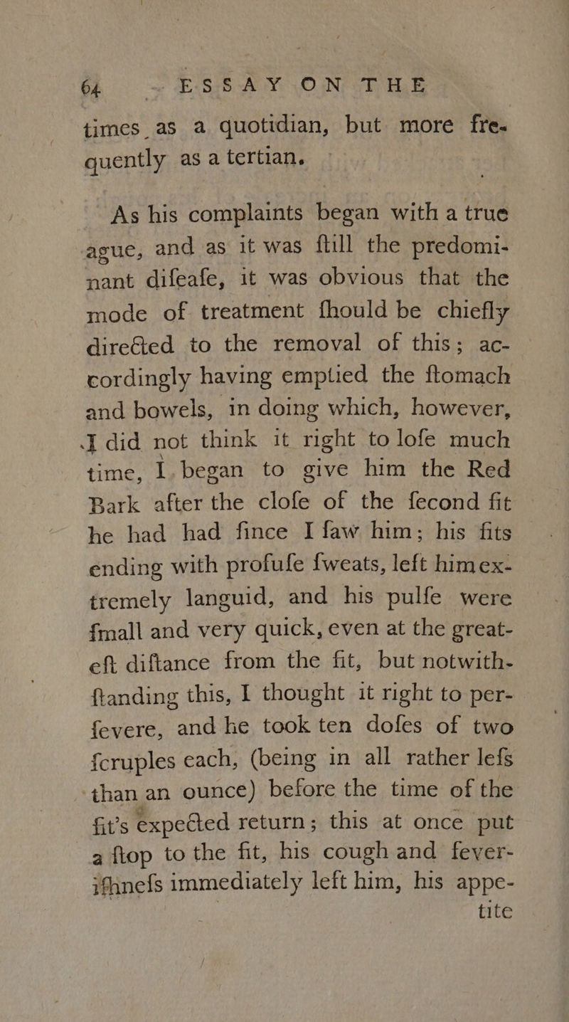 times as a quotidian, but more fre. quently as a tertian. As his complaints began with a true ague, and as it was {till the predomi- nant difeafe, it was obvious that the mode of treatment fhould be chiefly direGted to the removal of this; ac- cordingly having emptied the ftomach and bowels, In doing which, however, I did not think it right to lofe much time, 1. began to give him the Red Bark after the clofe of the fecond fit he had had fince I faw him; his fits ending with profule fweats, left himex- tremely languid, and his pulfe were {mall and very quick, even at the great- eft diftance from the fit, but notwith- ftanding this, I thought it right to per- fevere, and he took ten dofes of two {cruples each, (being in all rather lefs than an ounce) before the time of the fit’s expected return; this at once put a fiop to the fit, his cough and fever- ifhnefs immediately left him, his appe- tite