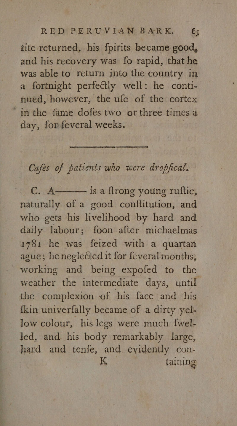 tite returned, his fpirits became good, and his recovery was fo rapid, that he was able to return into the country in a fortnight perfectly well: he conti- nued, however, the ule of the cortex ‘inthe fame dofes two or three times a day, for feveral wecks. | Cafes of patients who were dropjical. ~ CC. A- is a {trong young ruttic, naturally of a good conftitution, and who gets his livelihood by hard and daily labour; foon after michaelmas 1781 he was feized with a quartan ague; he neglected it for feveral months; working and being expofed to the weather the intermediate days, until the complexion of his face and his {kin univerfally became of a dirty yel- low colour, his legs were much fwel- led, and his body remarkably large, hard and tenfe, and eyidently con- taining 2