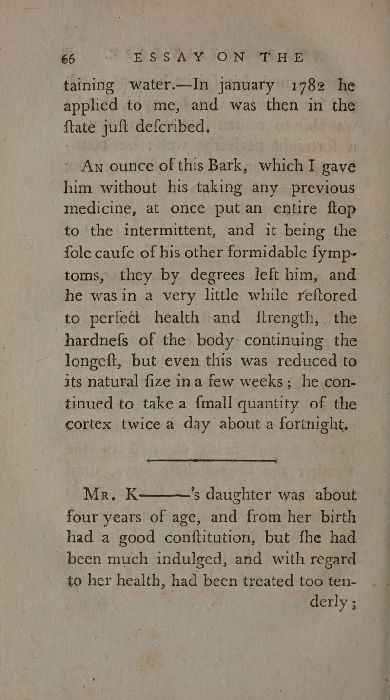 taining water.—In january 1782 he applied to me, and was then in the ftate juft defcribed. An ounce of this Bark, which I gave him without his taking any previous medicine, at once put an entire ftap to the intermittent, and it being the fole caufe of his other formidable fymp- toms, they by degrees left him, and he was in a very little while reftored to perfect health and ftrength, the hardnefs of the body continuing the longeft, but even this was reduced to its natural fize ina few weeks; he con- tinued to take a {mall quantity of the cortex twice a day about a fortnight. (once eens te eet! Mr. K ’s daughter was about four years of age, and from her birth had a good conftitution, but fhe had _ been much indulged, and with regard to her health, had been treated too ten- ; derly ;