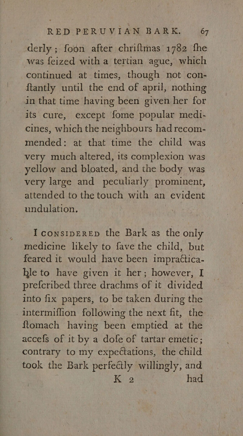 derly ; foon after chriftmas 1782 fhe was feized with a tertian ague, which continued at times, though not con- {tantly until the end of april, nothing in that time having been given her for its cure, except fome popular medi- cines, which the neighbours had recom- mended: at that time the child was very much altered, its complexion was yellow and bloated, and the body was very large and peculiarly prominent, attended to the touch with an evident undulation. I consipEreEpD the Bark as the only medicine likely to fave the child, but feared it would have been impractica- hle to have given it her; however, I prefcribed three drachms of it divided into fix papers, to be taken during the intermiffion following the next fit, the ftomach having been emptied at the accefs of it by a dofe of tartar emetic; contrary to my expectations, the child took the Bark perfectly willingly, and K 2 had