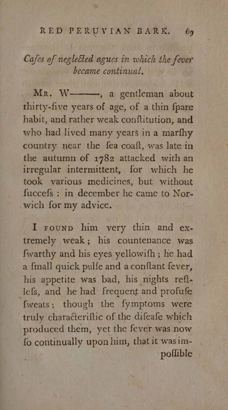 Cafes of negleéted agues in which the fever became continual, Mr. W , a gentleman about thirty-five years of age, of a thin {pare habit, and rather weak conftitution, and who had lived many years in a marfhy country near the fea coafl, was late in the autumn of 1782 attacked with an irregular intermittent, for which he took various medicines, but without fuccefs : in december he came to Neor- wich for my advice. I rounp him very thin and ex- tremely weak; his countenance was {warthy and his eyes yellowifh ; he had a {mall quick pulfe and aconitant fever, his appetite was bad, his nights refi. lefs, and he had frequent and profufe {weats ; though the fymptoms were truly characteriftic of the difeafe which produced them, yet the fever was now fo continually upon him, that it wasim- pollible