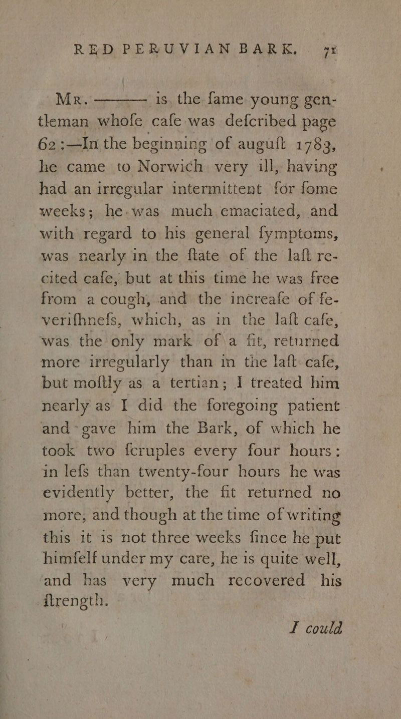Mr. ———— 1s. the fame young gen- tleman whole cafe was defcribed page 62 :—In the beginning of auguft 1783, he came to Norwich very ill, having had an irregular intermittent for fome weeks; he. was much emaciated, and with regard to his general fymptoms, was nearly in the flate of the laft re- cited cafe, but at this time he was free from acough, and the increafe of fe- verifhnefs, which, as in the laft cafe, was the only mark of a fit, returned more irregularly than in the laft cafe, but moftly as a tertian; 1 treated him nearly as I did the foregoing patient. and-gave him the Bark, of which he took two fcruples every four hours: in lefs than twenty-four hours he was evidently better, the fit returned no more, and though at the time of writing this it is not three weeks fince he put himfelf under my care, he is quite well, and has very much recovered his -ftrength. F could