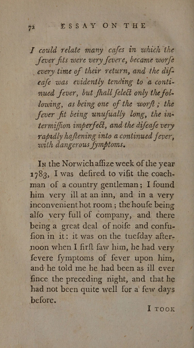 T could relate many cafes in which the fever fils were very fevere, became worse _every time of their return, and the dif- eafe was evidently tending to a conti- nued fever, but fhall_feleé only the fol- lowing, as being one of the worft ; the fever fit beng unufually long, the in- termiffion imperfect, and the difeafe very rapidly haftening into a continued fever, wrth dangerous Symptoms. In the Norwichaflize week of the year 1783, I was defired to vifit the coach- man of a country gentleman; I found him very ill at aninn, and in a very inconvenient hot room ; the houfe being alfo very full of company, and there being a great deal of noife and confu- fion in it: it was on the tuelday after. noon when I firft faw him, he had very fevere fymptoms of fever upon him, and: he told me he had been as ill ever fince the preceding night, and that he had not been quite well for a few days before. I TOOK