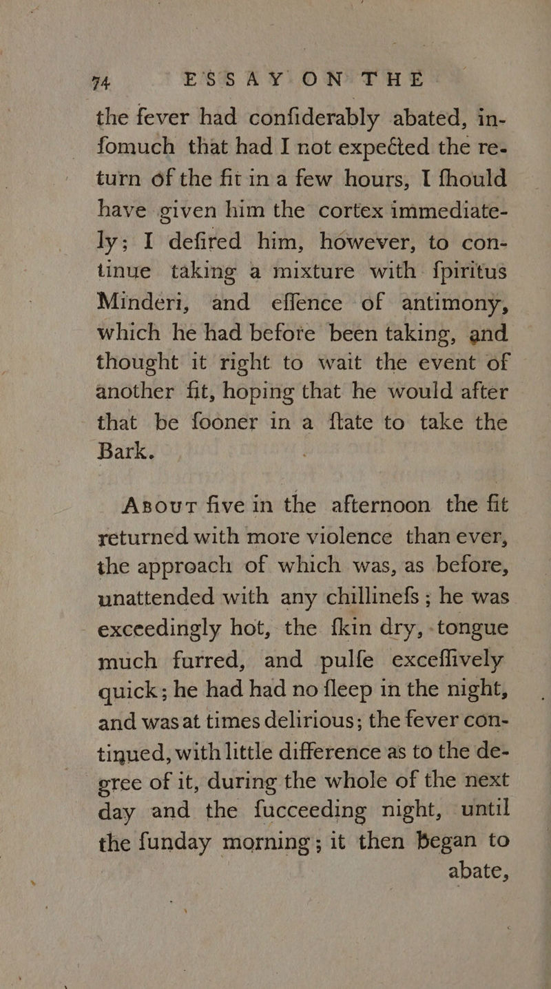 the fever had confiderably abated, in- fomuch that had I not expected the re- turn of the fitina few hours, I fhould have given him the cortex immediate- ly; I defired him, however, to con- tinue taking a mixture with. fpiritus Minderi, and effence of antimony, which he had before been taking, and thought it right to wait the event of another fit, hoping that he would after that be fooner in a ftate to take Sa Bark. Asourt five in the afternoon the fit returned with more violence than ever, the approach of which was, as before, unattended with any chillinefs ; he was exceedingly hot, the fkin dry, tongue much furred, and pulfe exceflively quick; he had had no fleep in the night, and was at times delirious; the fever con- tinued, with little difference as to the de- eree of it, during the whole of the next day and the fucceeding night, until the funday morning; it then Began to abate,
