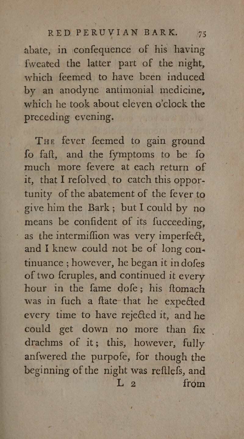 abate, in confequence of his having {weated the latter part of the night, which feemed to have been induced by an anodyne antimonial medicine, which he took about eleven o’clock the preceding evening. Tue fever feemed to gain ground fo faft, and the fymptoms to be fo much more fevere at each return of it, that I refolved,to catch this oppor- tunity of the abatement of the fever to _ give him the Bark; but I could by no means be confident of its fucceeding, and i knew could not be of long con. tinuance ; however, he began it in dofes of two {cruples, and continued it every hour in the fame dofe; his ftomach was in fuch a ftate-that he expe&ed every time to have rejected it, and he could get down no more than fix | drachms of it; this, however, fully anfwered the purpofe, for though the beginning of the night was refllefs, and L 2 from