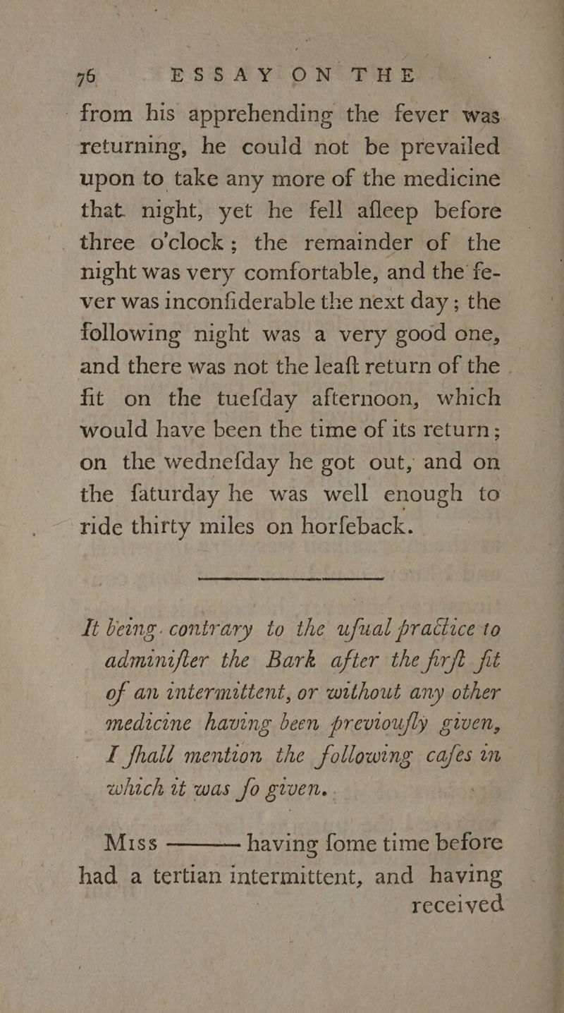 from his apprehending the fever was returning, he could not be prevailed upon to take any more of the medicine that. night, yet he fel! afleep before three o'clock; the remainder of the night was very comfortable, and the fe- ver was inconfiderable the next day ; the following night was a very good one, and there was not the leaft return of the | fit on the tuefday afternoon, which would have been the time of its return; on the wednefday he got out, and on the faturday he was well enough to ride thirty miles on horfeback. eee emi wee es tee ee tee It beng. contrary to the ufual practice to adminifter the Bark after the firft fit of an intermatient, or without any other medicine having been previoufly given, I fhalt mention the following a Un which wt was fo given. Miss - having fome time before had a tertian intermittent, and having | received
