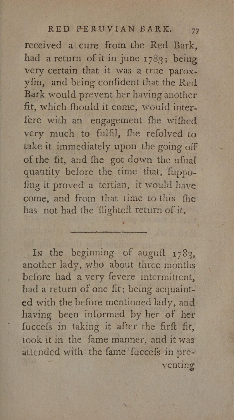 received a|cure from the Red Bark, had a return of it in june 1783; being very certain that it was a true parox- yim, and being confident that the Red Bark would prevent her having another hit, which fhould it come, would inter- fere with an engagement fhe wifhed very much to fulfil, fhe refolved to take it immediately upon the going off of the fit, and fhe got down the ufual quantity before the time that, fuppo- fing it proved a tertian, it would have | come, and from that time to this fhe has not had the flighteft return of it, en ere ee, _.In the beginning of auguft 1789, another lady, who about three months before had a very fevere intermittent, had a return of one fit; being acquaint- ed with the before mentioned lady, and having been informed by her of her fuccefs in taking it after the firft fit, took it in the fame manner, and it was attended with the fame fuccefs\in pre- | venting