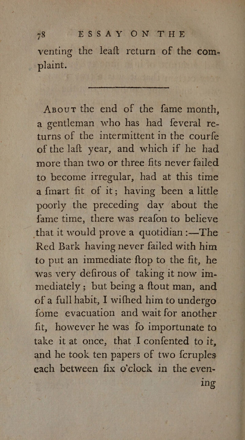 venting the leaft return of the com- plaint. EER na RET SD ty DO en TG STE ae AsoutT the end of the fame month, a gentleman who has had feveral re- turns of the intermittent in the courfe of the laft year, and which if he had more than two or three fits never failed to become irregular, had at this time afmart fit of it; having been a little poorly the preceding day about the {fame time, there was reafon to believe that it would prove a quotidian:—The - Red Bark having never failed with him to put an immediate flop to the fit, he was very defirous of taking it now im- mediately ; but being a ftout man, and of a full habit, I wifhed him to undergo fome evacuation and wait for another fit, however he was fo importunate to take it at once, that I confented to it, and he took ten papers of two {cruples each between fix o’clock in the even- ing