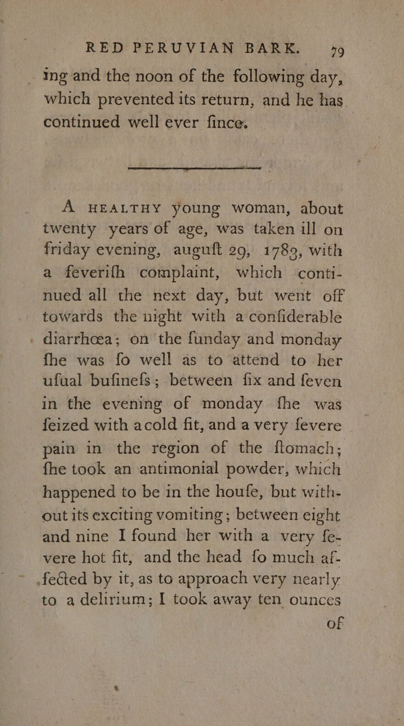 cal ing and the noon of the following day, which prevented its return, and he has continued well ever fince. A HEALTHY young woman, about twenty years of age, was taken ill on friday evening, auguft 29, 1789, with a feverifh complaint, which conti- nued all the next day, but went off towards the night with a confiderable diarrhcea; on the funday and monday fhe was fo well as to attend to her ufual bufinefs; between fix and feven in the evening of monday fhe was feized with acold fit, and a very fevere © pain in the region of the flomach, fhe took an antimonial powder, which happened to be in the houfe, but with- out its exciting vomiting; between eight and nine I found her with a very fe- vere hot fit, and the head fo much af- to a delirium; I took away ten ounces of
