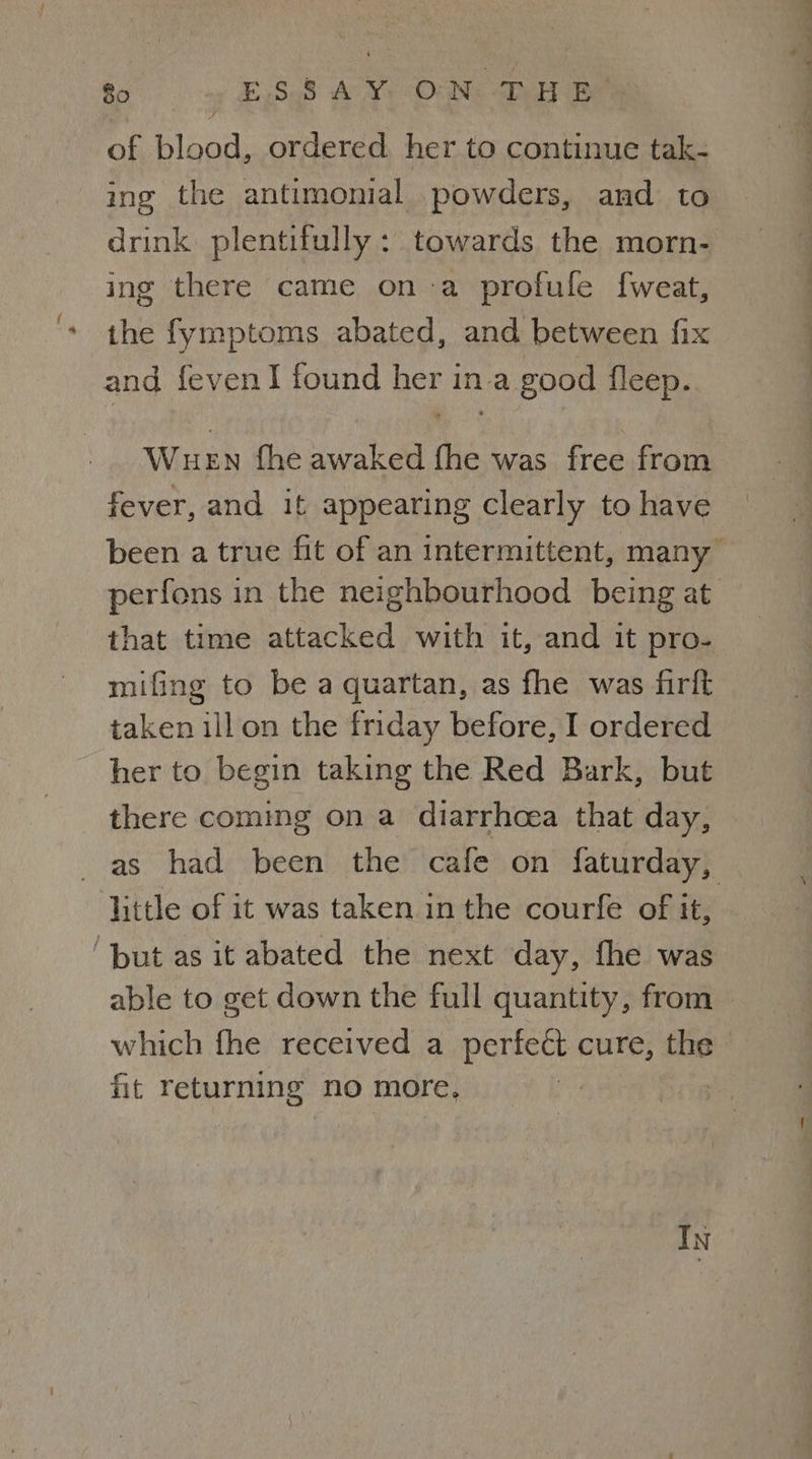 fo «ESSAY ON DH RB’ of blood, ordered. her to continue tak- ing the antimonial powders, and to drink plentifully : towards the morn- ing there came ona profule f{weat, the fymptoms abated, and between fix and fevenl found her in a good fleep. Wuen fhe awaked fhe was free from fever, and it appearing clearly to have that time attacked with it, and it pro- mifing to be a quartan, as fhe was firft taken ill on the friday before, I ordered her to begin taking the Red Bark, but little of it was taken in the courfe of it, ‘but as it abated the next day, fhe was able to get down the full quantity, from fit returning no more, IN . vor 8