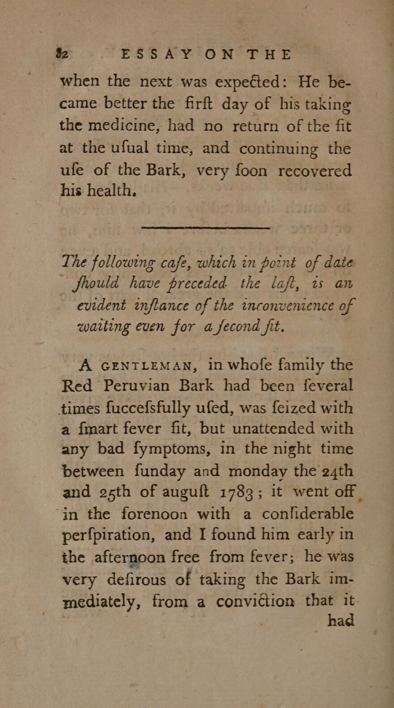 when the next was expefted: He be- came better the firft day of his taking the medicine, had no return of the fit at the ufual time, and continuing the ufe of the Bark, very foon recovered his health. The following cafe, which in point of date Should have preceded the lafi, ws an evident inflance of the inconvenience of watting even for a fecond fit. A GENTLEMAN, in whofe family the Red Peruvian Bark had been feveral times fuccefsfully ufed, was feized with a {mart fever fit, but unattended with any bad fymptoms, in the night time between funday and monday the 24th and 25th of auguft 1783; it went off | ‘in the forenoon with a confliderable perfpiration, and I found him early in the afternoon free from fever; he was very defirous of taking the Bark im- mediately, from a conviction that it : had