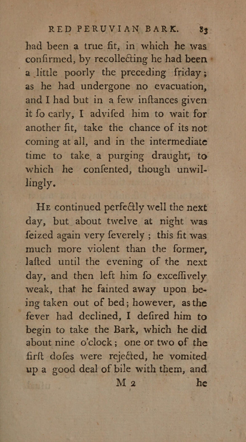 _ had been a true fit, in which he was confirmed, by recollecting he had been » alittle poorly the preceding friday; as he had undergone no evacuation, and I had but in a few inftances given it fo early, I advifed him to wait for another fit, take the chance of its not coming at all, and in the intermediate time to take, a purging draught, to which he confented, though unwil- lingly. HE continued perfeétly well the next day, but about twelve at night was feized again very feverely ; this fit was much more violent than the former, - Jafted until the evening of the next day, and then left him fo exceflively weak, that he fainted away upon be- ing taken out of bed; however, asthe begin to take the Bark, which he did about nine o'clock; one or two of the firft dofes were rejected, he vomited up a good deal of bile with them, and