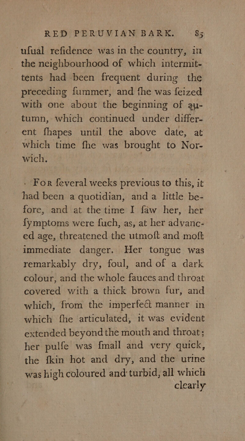 ‘ufual refidence was in the country, in the neighbourhood of which intermit-- tents had been frequent during the preceding fummer, and the was feized | with one about the beginning of ay- tumn, which continued under differ- ent fhapes until the above date, at which time fhe was brought to Nor- wich. : - For feveral weeks previous to this, it had been a quotidian, and a little be- fore, and at the time I faw her, her fymptoms were fuch, as, at her advanc- ed age, threatened the utmoft and moft immediate danger. Her tongue was remarkably dry, foul, and of a dark colour, and the whole fauces and throat covered with a thick brown fur, and which, from the imperfect manner in which fhe articulated, it was evident extended beyond the mouth and throat; her pulfe was {mall and very quick, the {kin hot and dry, and the urine was high coloured and turbid, all which | clearly