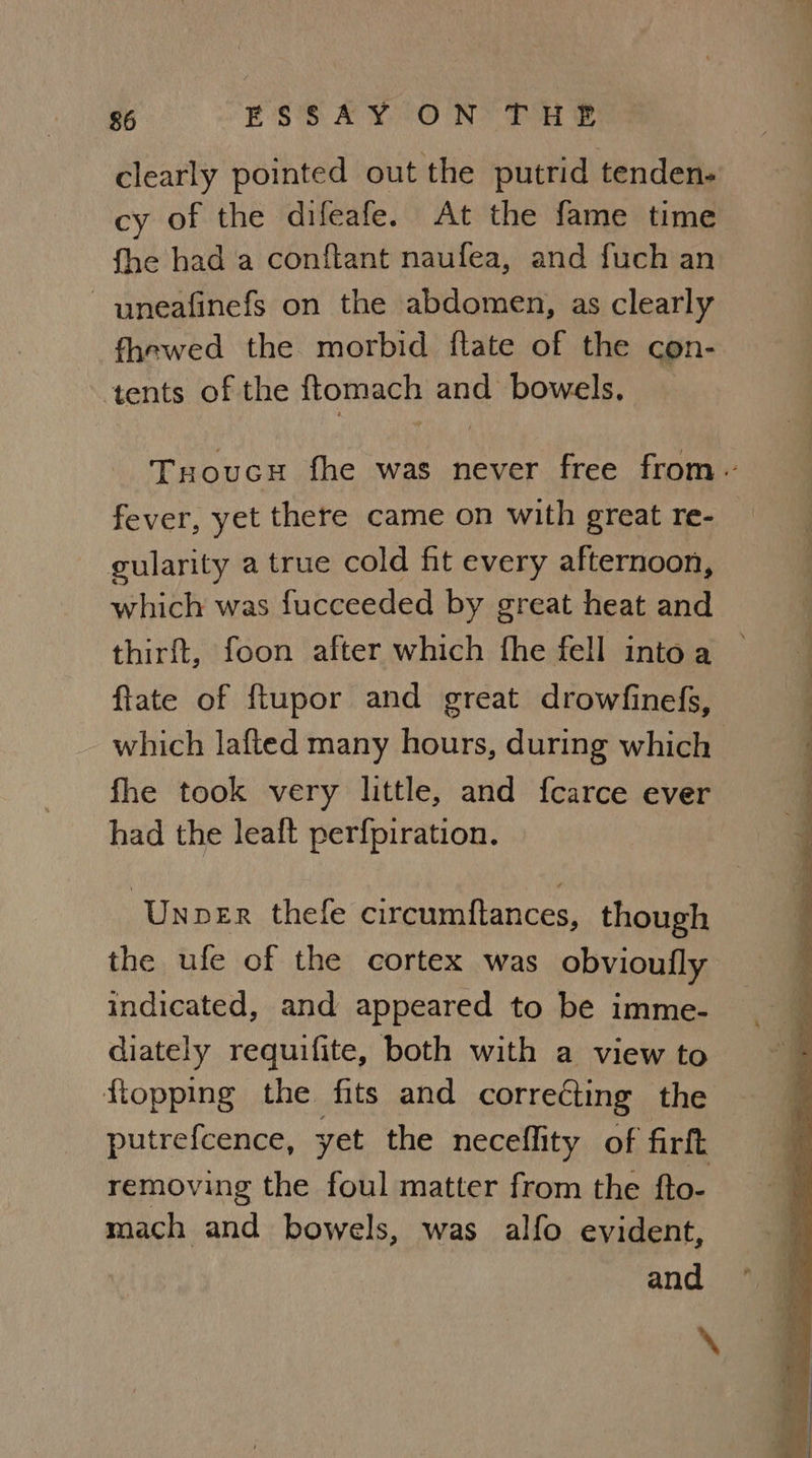 clearly pointed out the putrid tenden- cy of the difeafe. At the fame time fhe had a conftant naufea, and fuch an ~ uneafinefs on the abdomen, as clearly fhewed the morbid ftate of the con- ‘tents of the ftomach and bowels. fever, yet there came on with great re- gularity a true cold fit every afternoon, which was fucceeded by great heat and thirft, foon after which fhe fell into a flate of ftupor and great drowfinefs, which lafted many hours, during which fhe took very little, and fcarce ever had the leaft perfpiration. ‘Unver thefe circumftances, though the ufe of the cortex was obvioufly indicated, and appeared to be imme- diately requifite, both with a view to flopping the fits and correéting the removing the foul matter from the fto- mach and bowels, was alfo evident, and f = ee. Se ae — = a ee