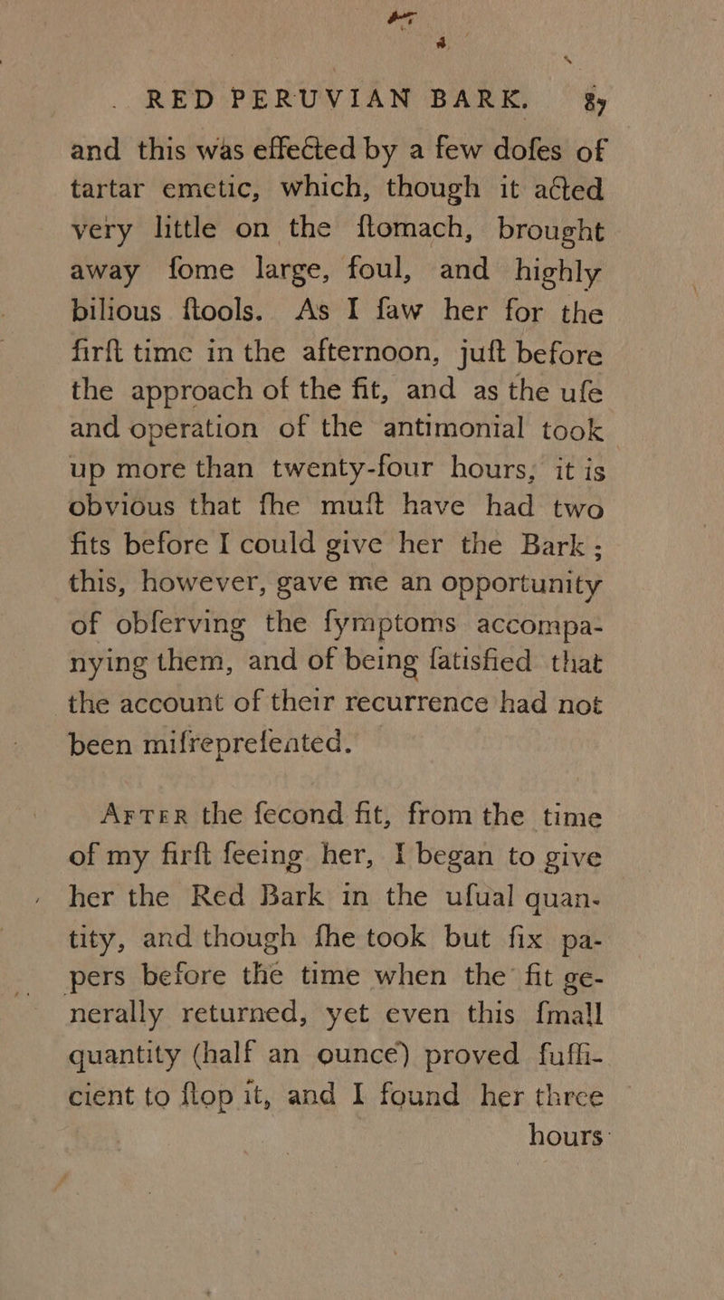 ee } *, & RED PERUVIAN BARK. — 8y and this was effected by a few dofes of tartar emetic, which, though it ated very little on the flomach, brought away fome large, foul, and highly bilious ftools. As I faw her for the firft time in the afternoon, juft before the approach of the fit, and as the ufe and operation of the antimonial took up more than twenty-four hours, it is obvious that fhe muft have had two fits before I could give her the Bark; this, however, gave me an opportunity of obferving the fymptoms accompa- nying them, and of being fatished that the account of their recurrence had not been mifreprefeated. Arter the fecond fit, from the time of my firft feeing her, I began to give her the Red Bark in the ufual quan. tity, and though fhe took but fix pa- pers before the time when the’ fit ge- nerally returned, yet even this {mall quantity (half an ounce) proved fuffi- cient to flop it, and I found her three © hours: